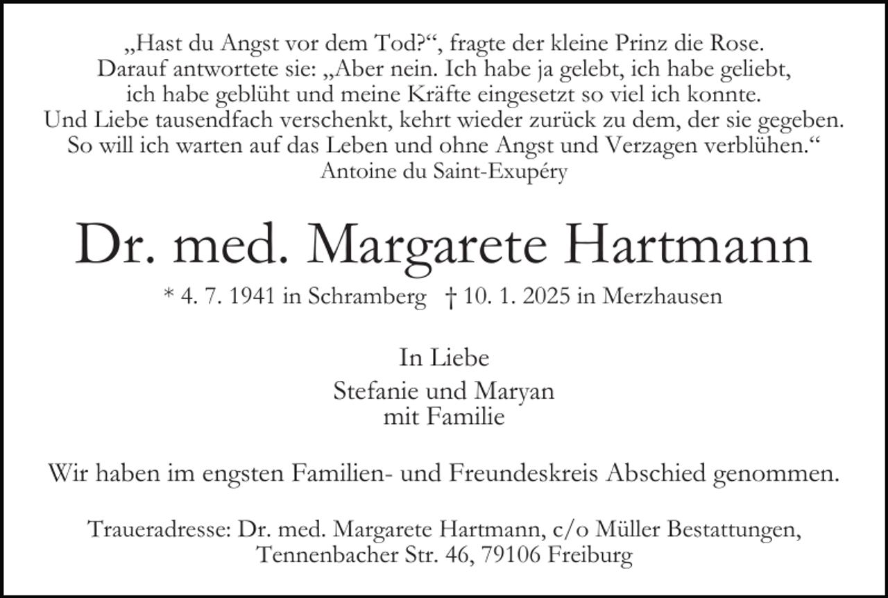 <p>„Hast du Angst vor dem Tod?“, fragte der kleine Prinz die Rose.<br />Darauf antwortete sie: „Aber nein. Ich habe ja gelebt, ich habe geliebt,<br />ich habe geblüht und meine Kräfte eingesetzt so viel ich konnte.<br />Und Liebe tausendfach verschenkt, kehrt wieder zurück zu dem, der sie gegeben.<br />So will ich warten auf das Leben und ohne Angst und Verzagen verblühen.“<br />Antoine du Saint-Exupéry</p><p>Dr. med. Margarete Hartmann</p><p>Bild einfügen</p><p>* 4. 7. 1941 in Schramberg † 10. 1. 2025 in Merzhausen</p><p>In Liebe<br />Stefanie und Maryan<br />mit Familie<br />Wir haben im engsten Familien- und Freundeskreis Abschied genommen.<br />Traueradresse: Dr. med. Margarete Hartmann, c/o Müller Bestattungen,<br />Tennenbacher Str. 46, 79106 Freiburg</p>