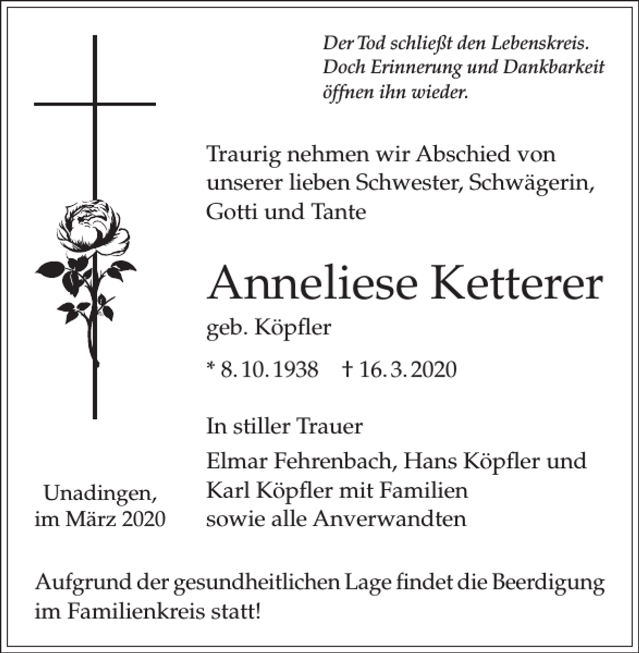 <p>Der Tod schließt den Lebenskreis.<br />Doch Erinnerung und Dankbarkeit<br />öffnen ihn wieder.</p><p>Traurig nehmen wir Abschied von<br />unserer lieben Schwester, Schwägerin,<br />Gotti und Tante</p><p>Anneliese Ketterer<br />geb. Köpfler<br />* 8. 10. 1938 † 16. 3. 2020<br />In stiller Trauer<br />Unadingen,<br />im März 2020</p><p>Elmar Fehrenbach, Hans Köpfler und<br />Karl Köpfler mit Familien<br />sowie alle Anverwandten</p><p>Aufgrund der gesundheitlichen Lage findet die Beerdigung<br />im Familienkreis statt!</p>