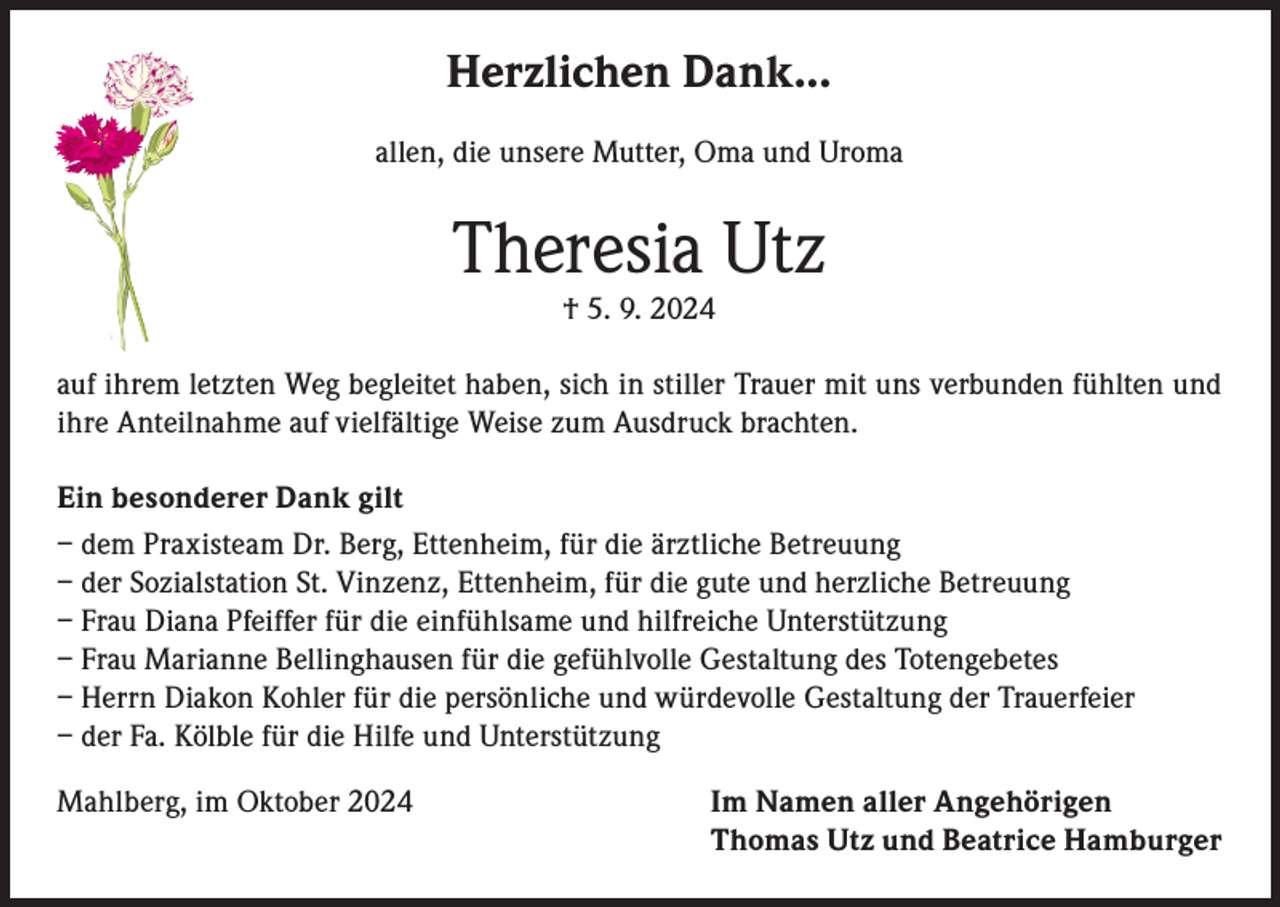 <p>Herzlichen Dank...<br />allen, die unsere Mutter, Oma und Uroma</p><p>Theresia Utz<br />† 5. 9. 2024</p><p>auf ihrem letzten Weg begleitet haben, sich in stiller Trauer mit uns verbunden fühlten und<br />ihre Anteilnahme auf vielfältige Weise zum Ausdruck brachten.<br />Ein besonderer Dank gilt<br />– dem Praxisteam Dr. Berg, Ettenheim, für die ärztliche Betreuung<br />– der Sozialstation St. Vinzenz, Ettenheim, für die gute und herzliche Betreuung<br />– Frau Diana Pfeiffer für die einfühlsame und hilfreiche Unterstützung<br />– Frau Marianne Bellinghausen für die gefühlvolle Gestaltung des Totengebetes<br />– Herrn Diakon Kohler für die persönliche und würdevolle Gestaltung der Trauerfeier<br />– der Fa. Kölble für die Hilfe und Unterstützung<br />Mahlberg, im Oktober 2024</p><p>Im Namen aller Angehörigen<br />Thomas Utz und Beatrice Hamburger</p>