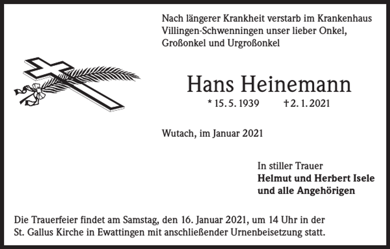 <p>Nach längerer Krankheit verstarb im Krankenhaus<br />Villingen-Schwenningen unser lieber Onkel,<br />Großonkel und Urgroßonkel</p><p>Hans Heinemann<br />* 15. 5. 1939</p><p>† 2. 1. 2021</p><p>Wutach, im Januar 2021<br />In stiller Trauer<br />Helmut und Herbert Isele<br />und alle Angehörigen<br />Die Trauerfeier findet am Samstag, den 16. Januar 2021, um 14 Uhr in der<br />St. Gallus Kirche in Ewattingen mit anschließender Urnenbeisetzung statt.</p>