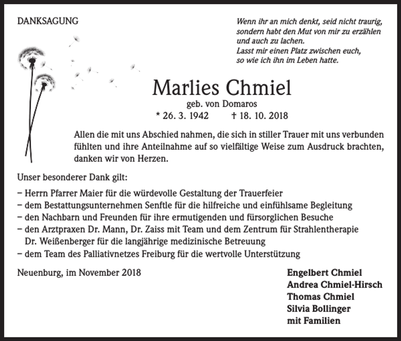 <p>DANKSAGUNG</p><p>Wenn ihr an mich denkt, seid nicht traurig,<br />sondern habt den Mut von mir zu erzählen<br />und auch zu lachen.<br />Lasst mir einen Platz zwischen euch,<br />so wie ich ihn im Leben hatte.</p><p>Marlies Chmiel<br />geb. von Domaros<br />* 26. 3. 1942 † 18. 10. 2018</p><p>Allen die mit uns Abschied nahmen, die sich in stiller Trauer mit uns verbunden<br />fühlten und ihre Anteilnahme auf so vielfältige Weise zum Ausdruck brachten,<br />danken wir von Herzen.<br />Unser besonderer Dank gilt:<br />– Herrn Pfarrer Maier für die würdevolle Gestaltung der Trauerfeier<br />– dem Bestattungsunternehmen Senftle für die hilfreiche und einfühlsame Begleitung<br />– den Nachbarn und Freunden für ihre ermutigenden und fürsorglichen Besuche<br />– den Arztpraxen Dr. Mann, Dr. Zaiss mit Team und dem Zentrum für Strahlentherapie<br />Dr. Weißenberger für die langjährige medizinische Betreuung<br />– dem Team des Palliativnetzes Freiburg für die wertvolle Unterstützung<br />Neuenburg, im November 2018</p><p>ngelbert Chmiel<br />E<br />Andrea Chmiel-Hirsch<br />Thomas Chmiel<br />Silvia Bollinger<br />mit Familien</p>