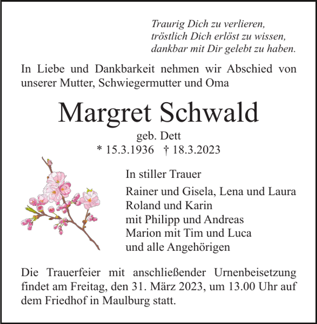 <p>Traurig Dich zu verlieren,<br />tröstlich Dich erlöst zu wissen,<br />dankbar mit Dir gelebt zu haben.</p><p>In Liebe und Dankbarkeit nehmen wir Abschied von<br />unserer Mutter, Schwiegermutter und Oma</p><p>Margret Schwald<br />geb. Dett<br />* 15.3.1936 † 18.3.2023<br />In stiller Trauer<br />Rainer und Gisela, Lena und Laura<br />Roland und Karin<br />mit Philipp und Andreas<br />Marion mit Tim und Luca<br />und alle Angehörigen<br />Die Trauerfeier mit anschließender Urnenbeisetzung<br />findet am Freitag, den 31. März 2023, um 13.00 Uhr auf<br />dem Friedhof in Maulburg statt.</p>