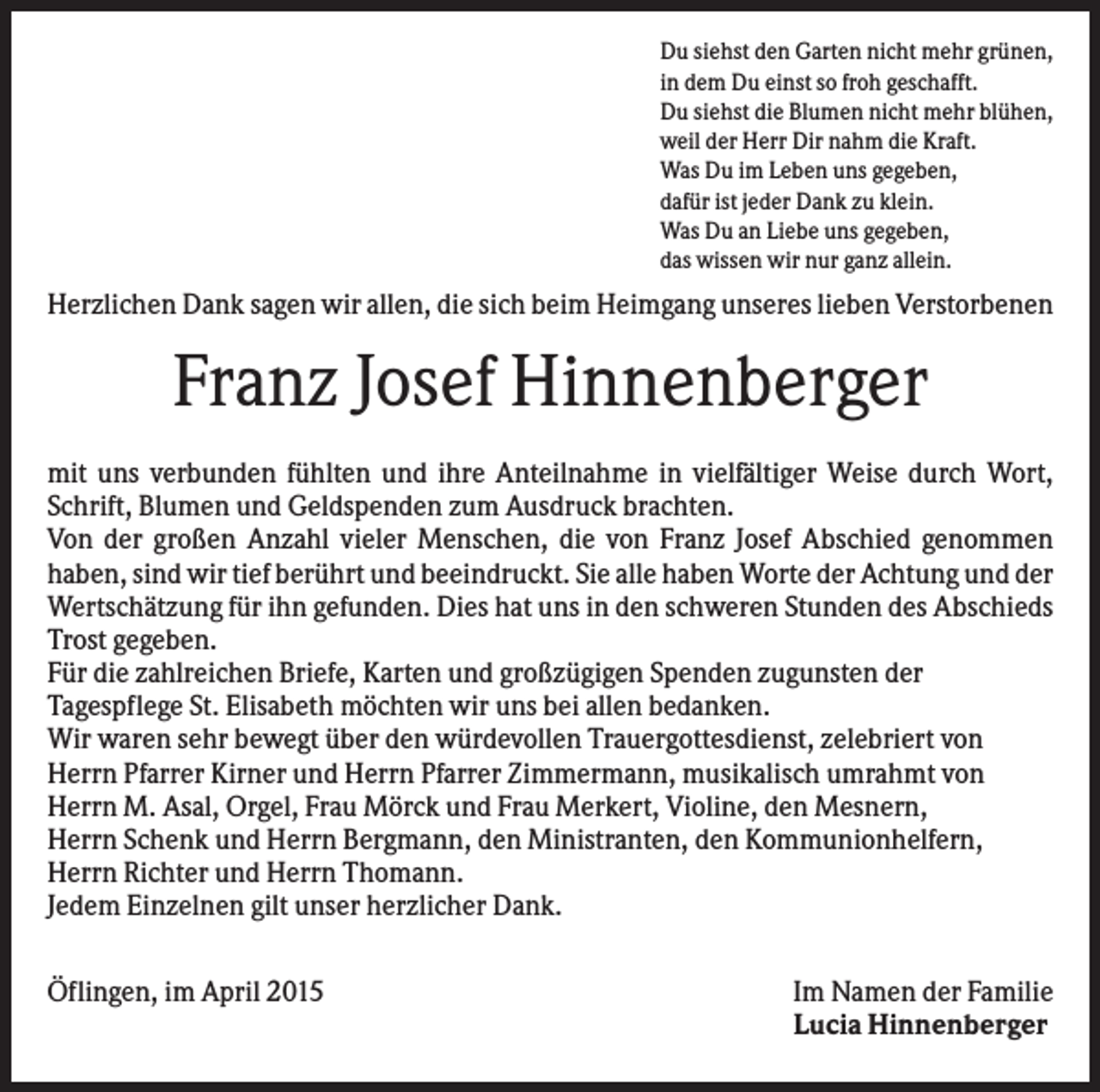 <p>Du siehst den Garten nicht mehr grünen,<br />in dem Du einst so froh geschafft.<br />Du siehst die Blumen nicht mehr blühen,<br />weil der Herr Dir nahm die Kraft.<br />Was Du im Leben uns gegeben,<br />dafür ist jeder Dank zu klein.<br />Was Du an Liebe uns gegeben,<br />das wissen wir nur ganz allein.</p><p>Herzlichen Dank sagen wir allen, die sich beim Heimgang unseres lieben Verstorbenen</p><p>Franz Josef Hinnenberger<br />mit uns verbunden fühlten und ihre Anteilnahme in vielfältiger Weise durch Wort,<br />Schrift, Blumen und Geldspenden zum Ausdruck brachten.<br />Von der großen Anzahl vieler Menschen, die von Franz Josef Abschied genommen<br />haben, sind wir tief berührt und beeindruckt. Sie alle haben Worte der Achtung und der<br />Wertschätzung für ihn gefunden. Dies hat uns in den schweren Stunden des Abschieds<br />Trost gegeben.<br />Für die zahlreichen Briefe, Karten und großzügigen Spenden zugunsten der<br />Tagespflege St. Elisabeth möchten wir uns bei allen bedanken.<br />Wir waren sehr bewegt über den würdevollen Trauergottesdienst, zelebriert von<br />Herrn Pfarrer Kirner und Herrn Pfarrer Zimmermann, musikalisch umrahmt von<br />Herrn M. Asal, Orgel, Frau Mörck und Frau Merkert, Violine, den Mesnern,<br />Herrn Schenk und Herrn Bergmann, den Ministranten, den Kommunionhelfern,<br />Herrn Richter und Herrn Thomann.<br />Jedem Einzelnen gilt unser herzlicher Dank.<br />Öflingen, im April 2015</p><p>Im Namen der Familie<br />Lucia Hinnenberger</p>