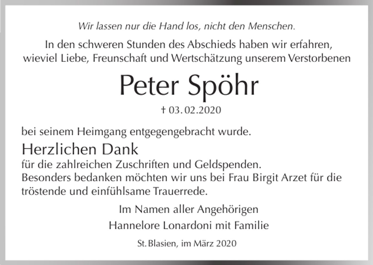 <p>Wir lassen nur die Hand los, nicht den Menschen.</p><p>In den schweren Stunden des Abschieds haben wir erfahren,<br />wieviel Liebe, Freunschaft und Wertschätzung unserem Verstorbenen</p><p>Peter Spöhr<br />† 03. 02.2020</p><p>bei seinem Heimgang entgegengebracht wurde.</p><p>Herzlichen Dank<br />für die zahlreichen Zuschriften und Geldspenden.<br />Besonders bedanken möchten wir uns bei Frau Birgit Arzet für die<br />tröstende und einfühlsame Trauerrede.<br />Im Namen aller Angehörigen<br />Hannelore Lonardoni mit Familie<br />St. Blasien, im März 2020</p>