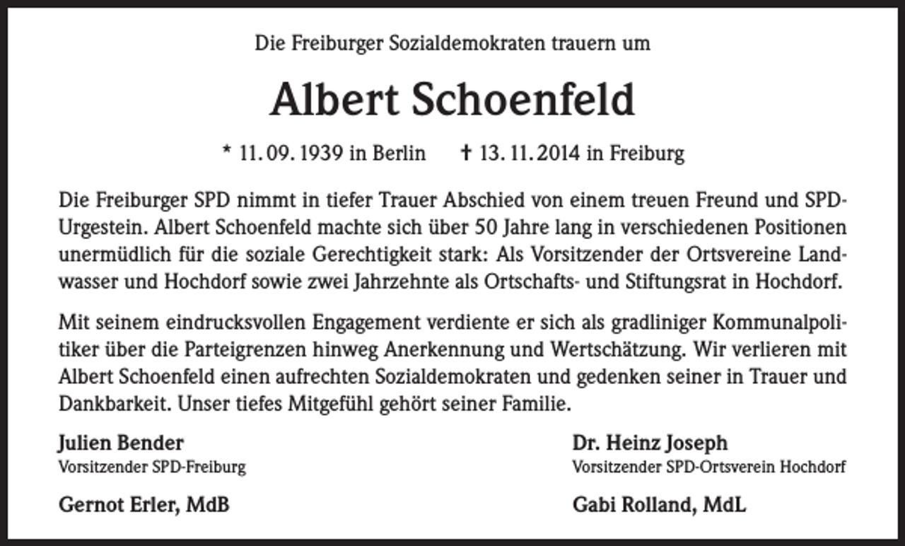 <p>Die Freiburger Sozialdemokraten trauern um</p><p>Albert Schoenfeld<br />* 11. 09. 1939 in Berlin</p><p>† 13. 11. 2014 in Freiburg</p><p>Die Freiburger SPD nimmt in tiefer Trauer Abschied von einem treuen Freund und SPDUrgestein. Albert Schoenfeld machte sich über 50 Jahre lang in verschiedenen Positionen<br />unermüdlich für die soziale Gerechtigkeit stark: Als Vorsitzender der Ortsvereine Landwasser und Hochdorf sowie zwei Jahrzehnte als Ortschafts- und Stiftungsrat in Hochdorf.<br />Mit seinem eindrucksvollen Engagement verdiente er sich als gradliniger Kommunalpolitiker über die Parteigrenzen hinweg Anerkennung und Wertschätzung. Wir verlieren mit<br />Albert Schoenfeld einen aufrechten Sozialdemokraten und gedenken seiner in Trauer und<br />Dankbarkeit. Unser tiefes Mitgefühl gehört seiner Familie.<br />Julien Bender</p><p>Dr. Heinz Joseph</p><p>Vorsitzender SPD-Freiburg</p><p>Vorsitzender SPD-Ortsverein Hochdorf</p><p>Gernot Erler, MdB</p><p>Gabi Rolland, MdL</p>