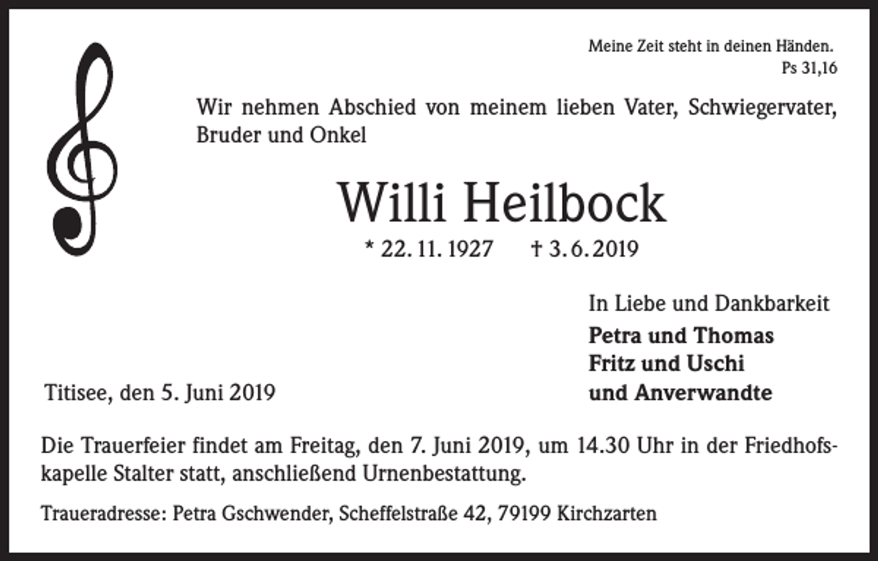 <p>Meine Zeit steht in deinen Händen.<br />Ps 31,16</p><p>Wir nehmen Abschied von meinem lieben Vater, Schwiegervater,<br />Bruder und Onkel</p><p>Willi Heilbock<br />* 22. 11. 1927 † 3. 6. 2019</p><p>Titisee, den 5. Juni 2019</p><p>In Liebe und Dankbarkeit<br />Petra und Thomas<br />Fritz und Uschi<br />und Anverwandte</p><p>Die Trauerfeier findet am Freitag, den 7. Juni 2019, um 14.30 Uhr in der Friedhofskapelle Stalter statt, anschließend Urnenbestattung.<br />Traueradresse: Petra Gschwender, Scheffelstraße 42, 79199 Kirchzarten</p>