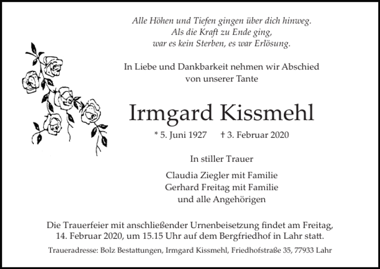 <p>Alle Höhen und Tiefen gingen über dich hinweg.<br />Als die Kraft zu Ende ging,<br />war es kein Sterben, es war Erlösung.<br />In Liebe und Dankbarkeit nehmen wir Abschied<br />von unserer Tante</p><p>Irmgard Kissmehl<br />* 5. Juni 1927</p><p>† 3. Februar 2020</p><p>In stiller Trauer<br />Claudia Ziegler mit Familie<br />Gerhard Freitag mit Familie<br />und alle Angehörigen<br />Die Trauerfeier mit anschließender Urnenbeise�ung ﬁndet am Freitag,<br />14. Februar 2020, um 15.15 Uhr auf dem Bergfriedhof in Lahr sta�.<br />Traueradresse: Bolz Besta�ungen, Irmgard Kissmehl, Friedhofstraße 35, 77933 Lahr</p>