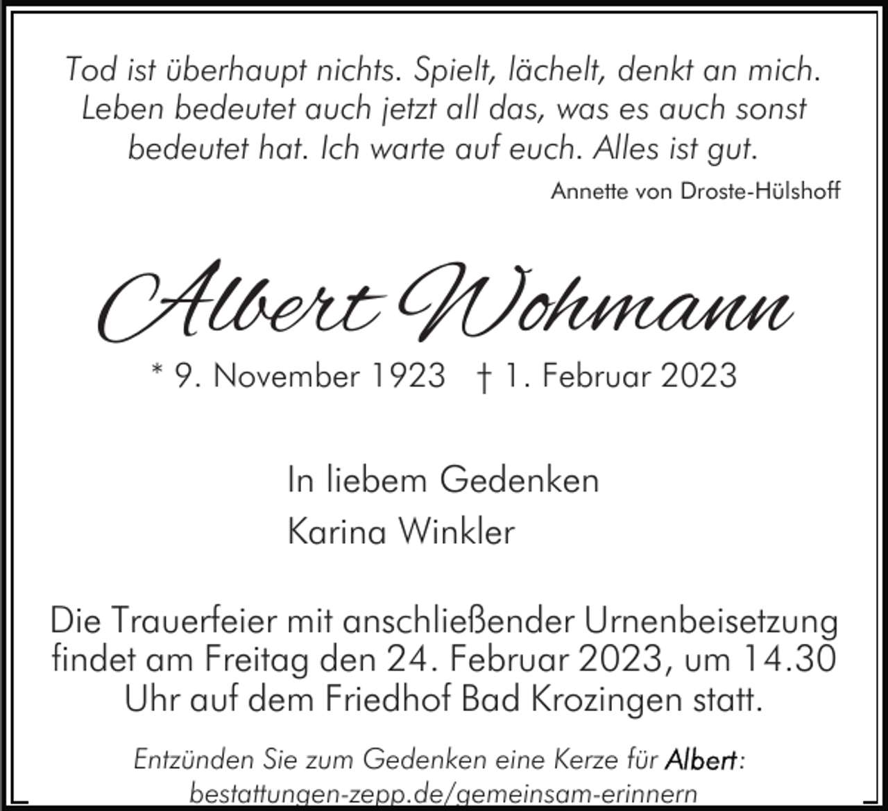 <p>Tod ist überhaupt nichts. Spielt, lächelt, denkt an mich.<br />Leben bedeutet auch jetzt all das, was es auch sonst<br />bedeutet hat. Ich warte auf euch. Alles ist gut.<br />Annette von Droste-Hülshoff</p><p>Albert Wohmann<br />* 9. November 1923 † 1. Februar 2023</p><p>In liebem Gedenken<br />Karina Winkler<br />Die Trauerfeier mit anschließender Urnenbeisetzung<br />findet am Freitag den 24. Februar 2023, um 14.30<br />Uhr auf dem Friedhof Bad Krozingen statt.<br />Entzünden Sie zum Gedenken eine Kerze für<br />bestattungen-zepp.de/gemeinsam-erinnern</p><p>:</p>