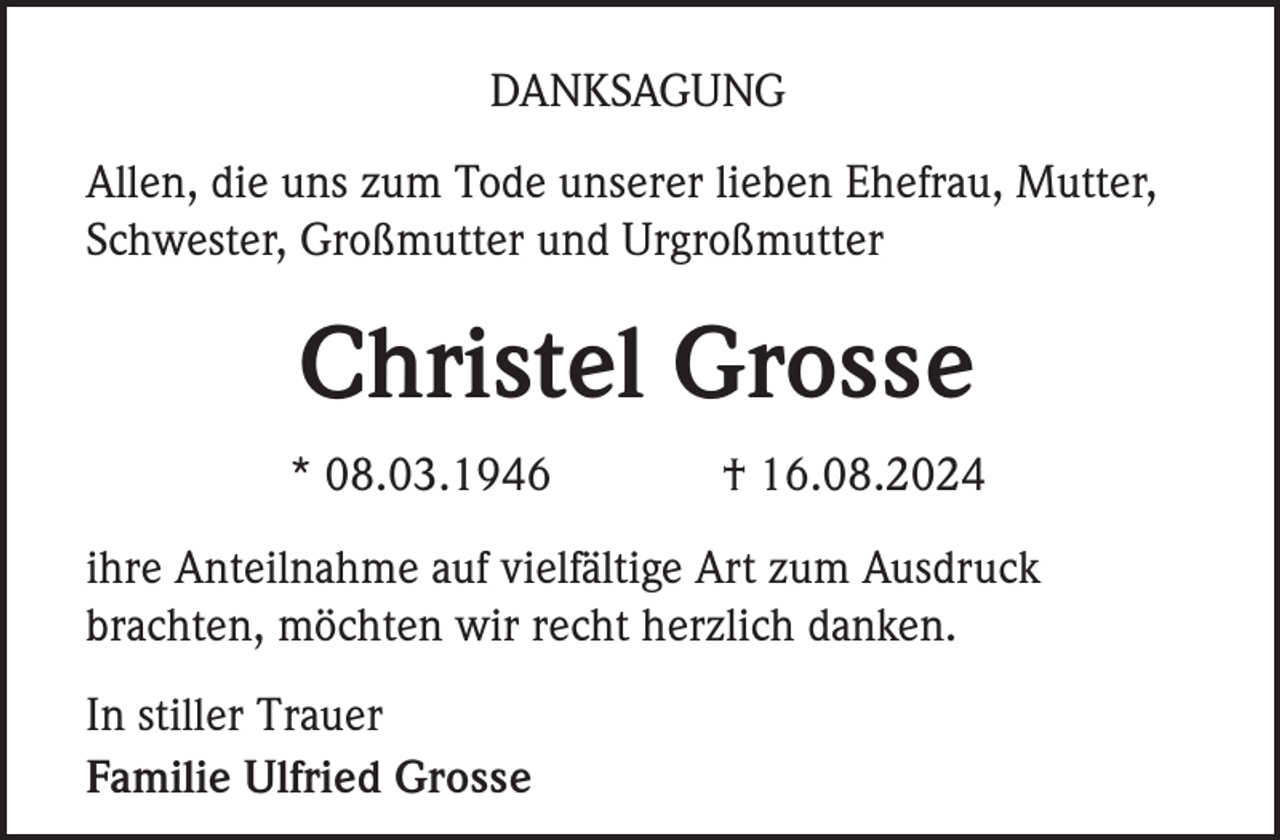 <p>DANKSAGUNG<br />Allen, die uns zum Tode unserer lieben Ehefrau, Mutter,<br />Schwester, Großmutter und Urgroßmutter</p><p>Christel Grosse<br />* 08.03.1946</p><p>† 16.08.2024</p><p>ihre Anteilnahme auf vielfältige Art zum Ausdruck<br />brachten, möchten wir recht herzlich danken.<br />In stiller Trauer<br />Familie Ulfried Grosse</p>