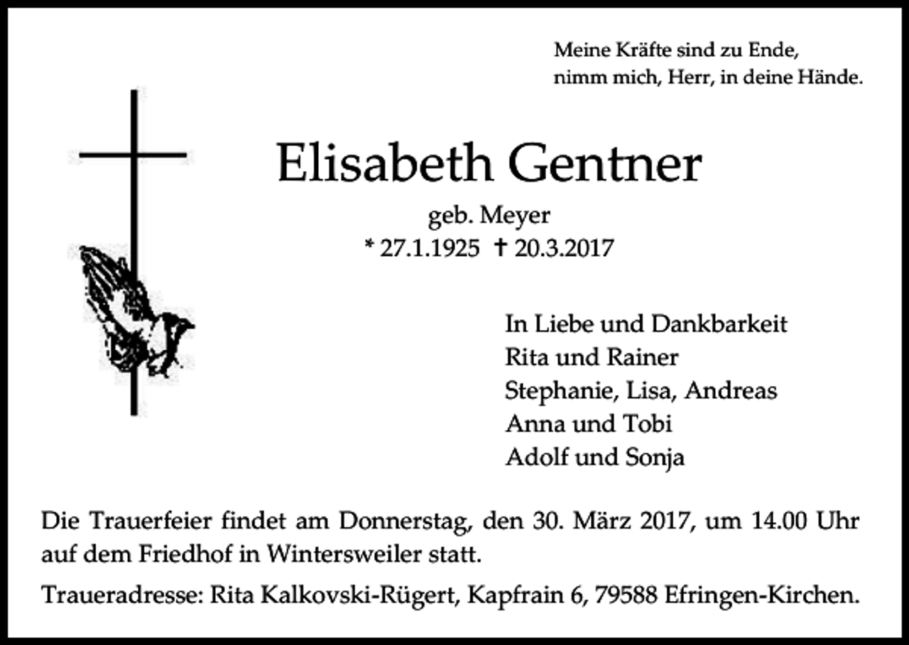 <p>Meine Kräfte sind zu Ende,<br />nimm mich, Herr, in deine Hände.</p><p>Elisabeth Gentner<br />geb. Meyer<br />* 27.1.1925  20.3.2017<br />In Liebe und Dankbarkeit<br />Rita und Rainer<br />Stephanie, Lisa, Andreas<br />Anna und Tobi<br />Adolf und Sonja<br />Die Trauerfeier findet am Donnerstag, den 30. März 2017, um 14.00 Uhr<br />auf dem Friedhof in Wintersweiler statt.<br />Traueradresse: Rita Kalkovski-Rügert, Kapfrain 6, 79588 Efringen-Kirchen.</p>