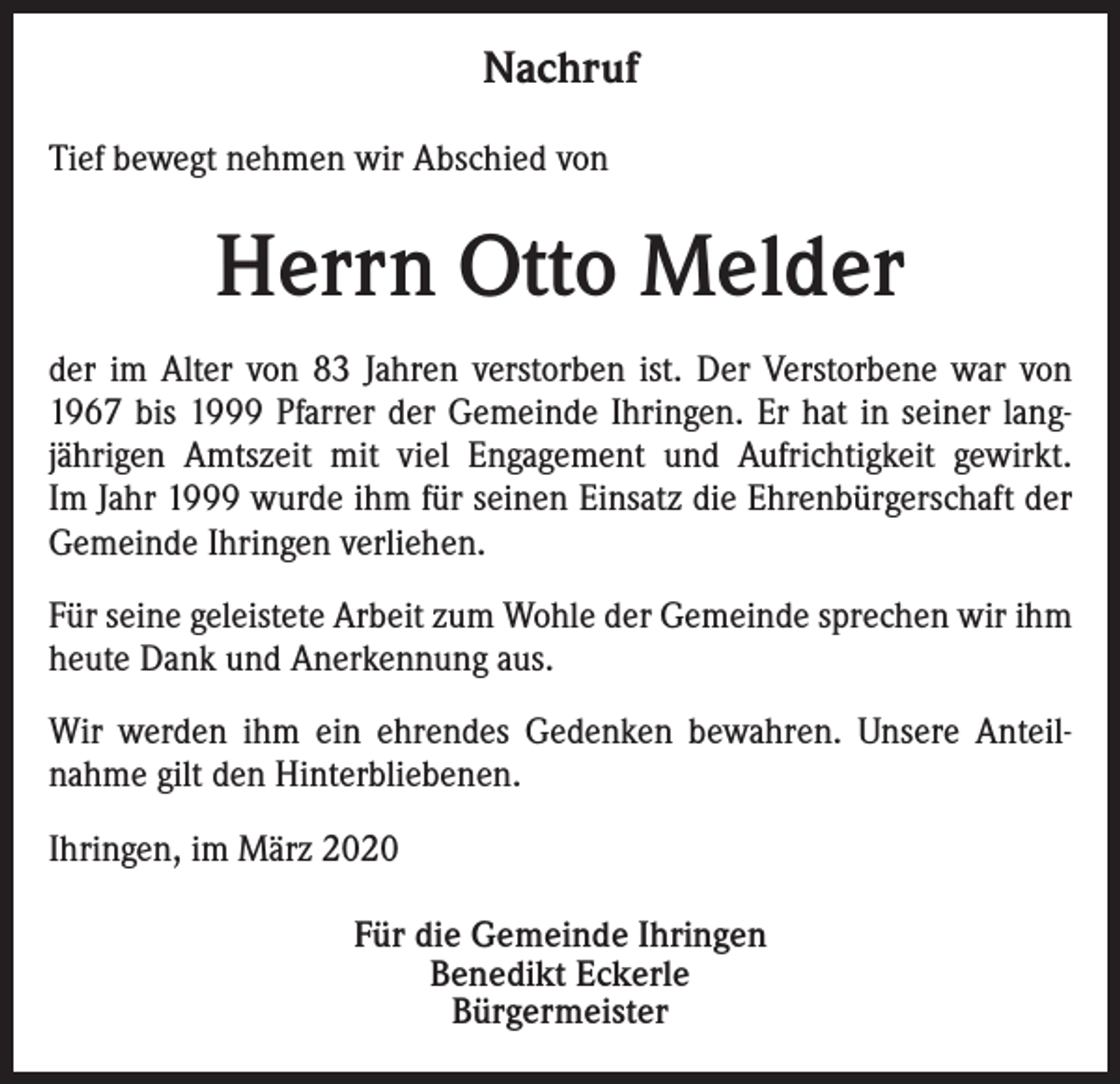 <p>Nachruf<br />Tief bewegt nehmen wir Abschied von</p><p>Herrn Otto Melder<br />der im Alter von 83 Jahren verstorben ist. Der Verstorbene war von<br />1967 bis 1999 Pfarrer der Gemeinde Ihringen. Er hat in seiner langjährigen Amtszeit mit viel Engagement und Aufrichtigkeit gewirkt.<br />Im Jahr 1999 wurde ihm für seinen Einsatz die Ehrenbürgerschaft der<br />Gemeinde Ihringen verliehen.<br />Für seine geleistete Arbeit zum Wohle der Gemeinde sprechen wir ihm<br />heute Dank und Anerkennung aus.<br />Wir werden ihm ein ehrendes Gedenken bewahren. Unsere Anteilnahme gilt den Hinterbliebenen.<br />Ihringen, im März 2020</p><p>Für die Gemeinde Ihringen<br />Benedikt Eckerle<br />Bürgermeister</p>