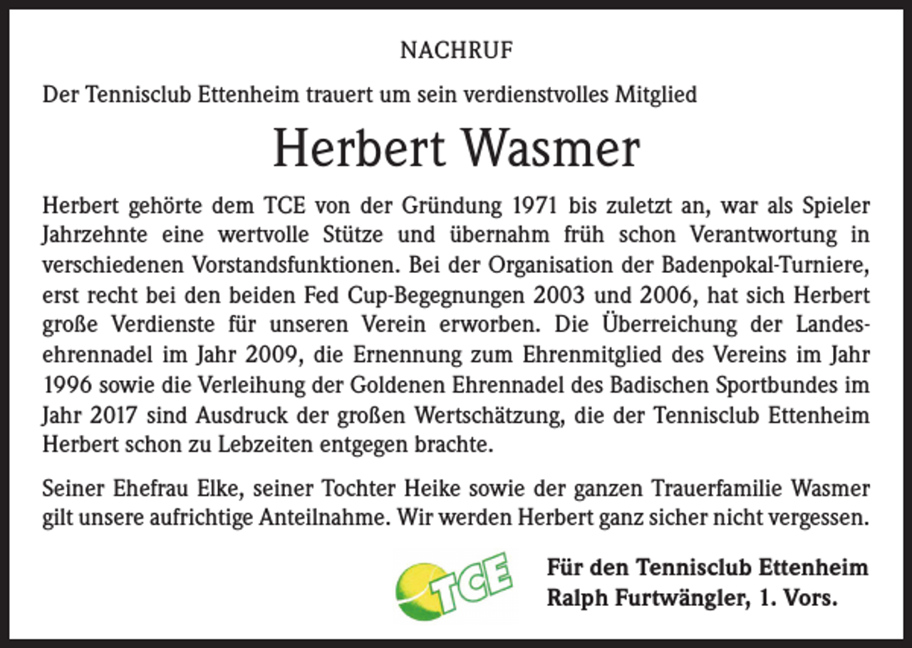 <p>NACHRUF<br />Der Tennisclub Ettenheim trauert um sein verdienstvolles Mitglied</p><p>Herbert Wasmer<br />Herbert gehörte dem TCE von der Gründung 1971 bis zuletzt an, war als Spieler<br />­Jahrzehnte eine wertvolle Stütze und übernahm früh schon Verantwortung in<br />­verschiedenen Vorstandsfunktionen. Bei der Organisation der Badenpokal-Turniere,<br />erst recht bei den beiden Fed Cup-Begegnungen 2003 und 2006, hat sich Herbert<br />große Verdienste für unseren Verein erworben. Die Überreichung der Landes­­ehrennadel im Jahr 2009, die Ernennung zum Ehrenmitglied des Vereins im Jahr<br />1996 ­sowie die Verleihung der Goldenen Ehrennadel des Badischen Sportbundes im­<br />Jahr 2017 sind Ausdruck der großen Wertschätzung, die der Tennisclub Ettenheim<br />Herbert schon zu Lebzeiten entgegen brachte.<br />Seiner Ehefrau Elke, seiner Tochter Heike sowie der ganzen Trauerfamilie Wasmer<br />gilt unsere aufrichtige Anteilnahme. Wir werden Herbert ganz sicher nicht vergessen.<br />Für den Tennisclub Ettenheim<br />Ralph Furtwängler, 1. Vors.</p>