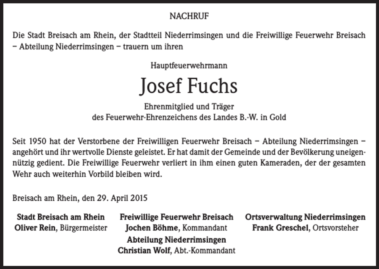 <p>NACHRUF<br />Die Stadt Breisach am Rhein, der Stadtteil Niederrimsingen und die Freiwillige Feuerwehr Breisach<br />– Abteilung Niederrimsingen – trauern um ihren<br />Hauptfeuerwehrmann</p><p>Josef Fuchs<br />Ehrenmitglied und Träger<br />des Feuerwehr-Ehrenzeichens des Landes B.-W. in Gold<br />Seit 1950 hat der Verstorbene der Freiwilligen Feuerwehr Breisach – Abteilung Niederrimsingen –<br />angehört und ihr wertvolle Dienste geleistet. Er hat damit der Gemeinde und der Bevölkerung uneigennützig gedient. Die Freiwillige Feuerwehr verliert in ihm einen guten Kameraden, der der gesamten<br />Wehr auch weiterhin Vorbild bleiben wird.<br />Breisach am Rhein, den 29. April 2015<br />Stadt Breisach am Rhein Freiwillige Feuerwehr Breisach<br />Oliver Rein, Bürgermeister<br />Jochen Böhme, Kommandant</p><p>Abteilung Niederrimsingen</p><p>Christian Wolf, Abt.-Kommandant</p><p>Ortsverwaltung Niederrimsingen<br />Frank Greschel, Ortsvorsteher</p>