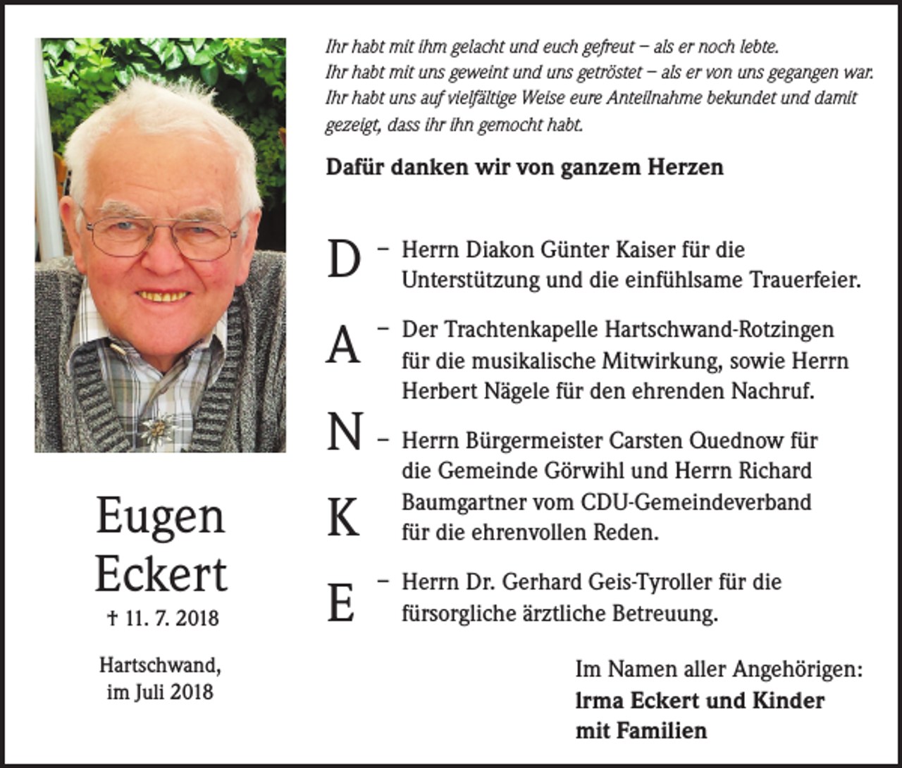 <p>Ihr habt mit ihm gelacht und euch gefreut – als er noch lebte.<br />Ihr habt mit uns geweint und uns getröstet – als er von uns gegangen war.<br />Ihr habt uns auf vielfältige Weise eure Anteilnahme bekundet und damit<br />gezeigt, dass ihr ihn gemocht habt.</p><p>Dafür danken wir von ganzem Herzen<br />errn Diakon Günter Kaiser für die<br />D – HUnterstützung<br />und die einfühlsame Trauerfeier.</p><p>A</p><p>– D<br />er Trachtenkapelle Hartschwand-Rotzingen<br />für die musikalische Mitwirkung, sowie Herrn<br />Herbert Nägele für den ehrenden Nachruf.</p><p>N – Herrn Bürgermeister Carsten Quednow für<br />Eugen<br />Eckert<br />† 11. 7. 2018</p><p>Hartschwand,<br />im Juli 2018</p><p>K<br />E</p><p>die Gemeinde Görwihl und Herrn Richard<br />Baumgartner vom CDU-Gemeindeverband<br />für die ehrenvollen Reden.</p><p>– Herrn Dr. Gerhard Geis-Tyroller für die<br />fürsorgliche ärztliche Betreuung.<br />Im Namen aller Angehörigen:<br />lrma Eckert und Kinder<br />mit Familien</p>