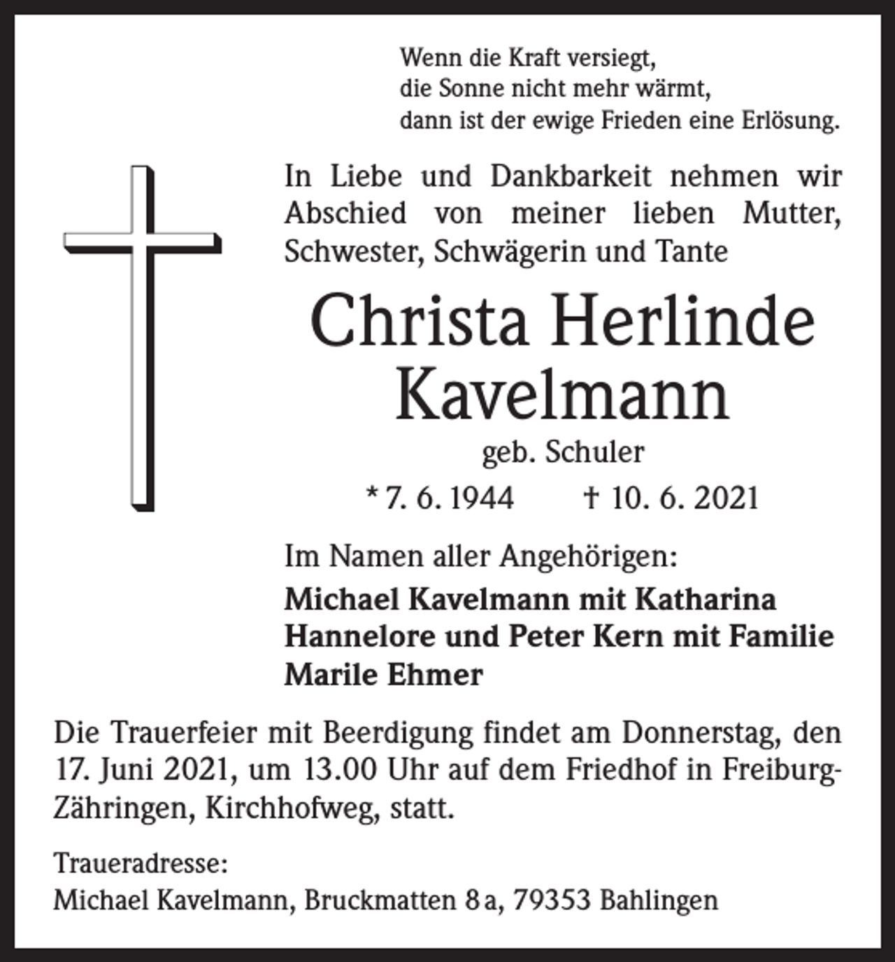 <p>Wenn die Kraft versiegt,<br />die Sonne nicht mehr wärmt,<br />dann ist der ewige Frieden eine Erlösung.</p><p>In Liebe und Dankbarkeit nehmen wir<br />Abschied von meiner lieben Mutter,<br />Schwester, Schwägerin und Tante</p><p>Christa Herlinde<br />Kavelmann<br />geb. Schuler<br />* 7. 6. 1944 † 10. 6. 2021</p><p>Im Namen aller Angehörigen:<br />Michael Kavelmann mit Katharina<br />Hannelore und Peter Kern mit Familie<br />Marile Ehmer<br />Die Trauerfeier mit Beerdigung findet am Donnerstag, den<br />17. Juni 2021, um 13.00 Uhr auf dem Friedhof in FreiburgZähringen, Kirchhofweg, statt.<br />Traueradresse:<br />Michael Kavelmann, Bruckmatten 8 a, 79353 Bahlingen</p>