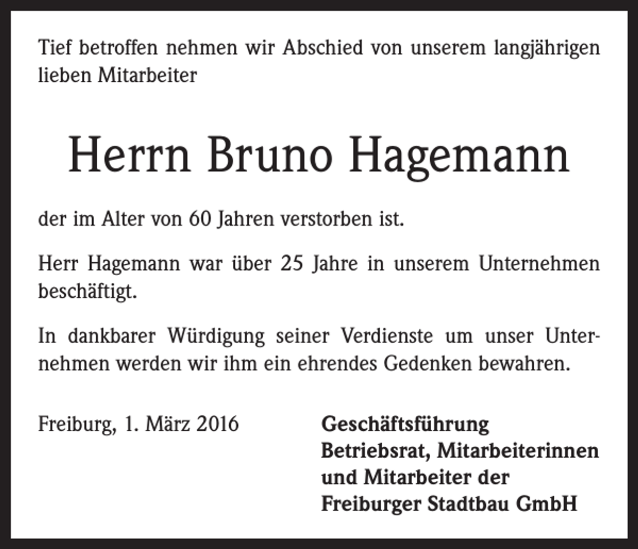 <p>Tief betroffen nehmen wir Abschied von unserem langjährigen<br />lieben Mitarbeiter</p><p>Herrn Bruno Hagemann<br />der im Alter von 60 Jahren verstorben ist.<br />Herr Hagemann war über 25 Jahre in unserem Unternehmen<br />beschäftigt.<br />In dankbarer Würdigung seiner Verdienste um unser Unter­<br />nehmen werden wir ihm ein ehrendes Gedenken bewahren.<br />Freiburg, 1. März 2016</p><p>eschäftsführung<br />G<br />Betriebsrat, Mitarbeiterinnen<br />und Mitarbeiter der<br />Freiburger Stadtbau GmbH</p>