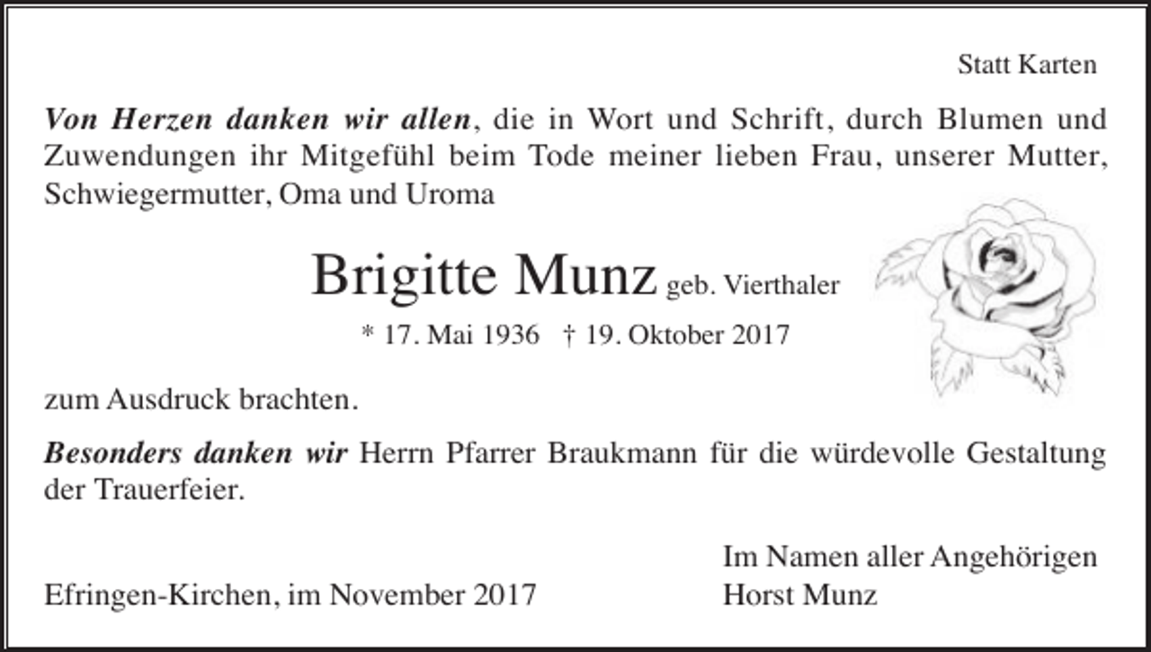 <p>Statt Karten</p><p>Von Herzen danken wir allen, die in Wort und Schrift, durch Blumen und<br />Zuwendungen ihr Mitgefühl beim Tode meiner lieben Frau, unserer Mutter,<br />Schwiegermutter, Oma und Uroma</p><p>Brigitte Munz geb. Vierthaler<br />* 17. Mai 1936 † 19. Oktober 2017</p><p>zum Ausdruck brachten.<br />Besonders danken wir Herrn Pfarrer Braukmann für die würdevolle Gestaltung<br />der Trauerfeier.<br />Efringen-Kirchen, im November 2017</p><p>Im Namen aller Angehörigen<br />Horst Munz</p>