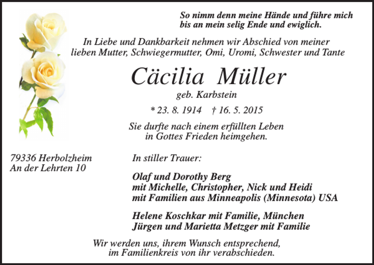 <p>So nimm denn meine Hände und führe mich<br />bis an mein selig Ende und ewiglich.</p><p>In Liebe und Dankbarkeit nehmen wir Abschied von meiner<br />lieben Mutter, Schwiegermutter, Omi, Uromi, Schwester und Tante</p><p>Cäcilia Müller<br />geb. Karbstein<br />* 23. 8. 1914 † 16. 5. 2015<br />Sie durfte nach einem erfüllten Leben<br />in Gottes Frieden heimgehen.<br />79336 Herbolzheim<br />An der Lehrten 10</p><p>In stiller Trauer:<br />Olaf und Dorothy Berg<br />mit Michelle, Christopher, Nick und Heidi<br />mit Familien aus Minneapolis (Minnesota) USA<br />Helene Koschkar mit Familie, München<br />Jürgen und Marietta Metzger mit Familie<br />Wir werden uns, ihrem Wunsch entsprechend,<br />im Familienkreis von ihr verabschieden.</p>