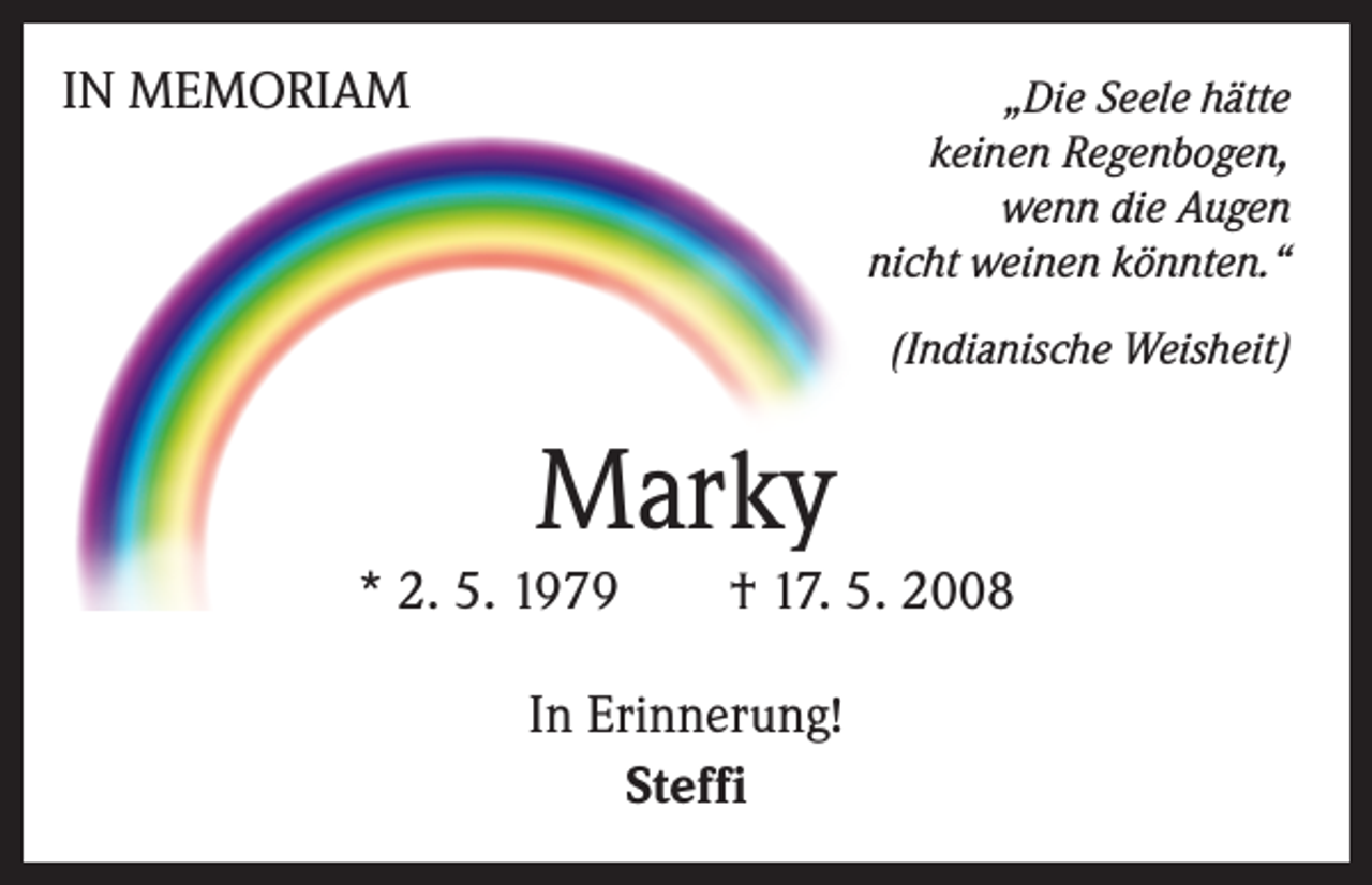 <p>IN MEMORIAM</p><p>„Die Seele hätte<br />keinen Regenbogen,<br />wenn die Augen<br />nicht weinen könnten.“<br />(Indianische Weisheit)</p><p>Marky<br />* 2. 5. 1979 † 17. 5. 2008<br />In Erinnerung!<br />Steffi</p>