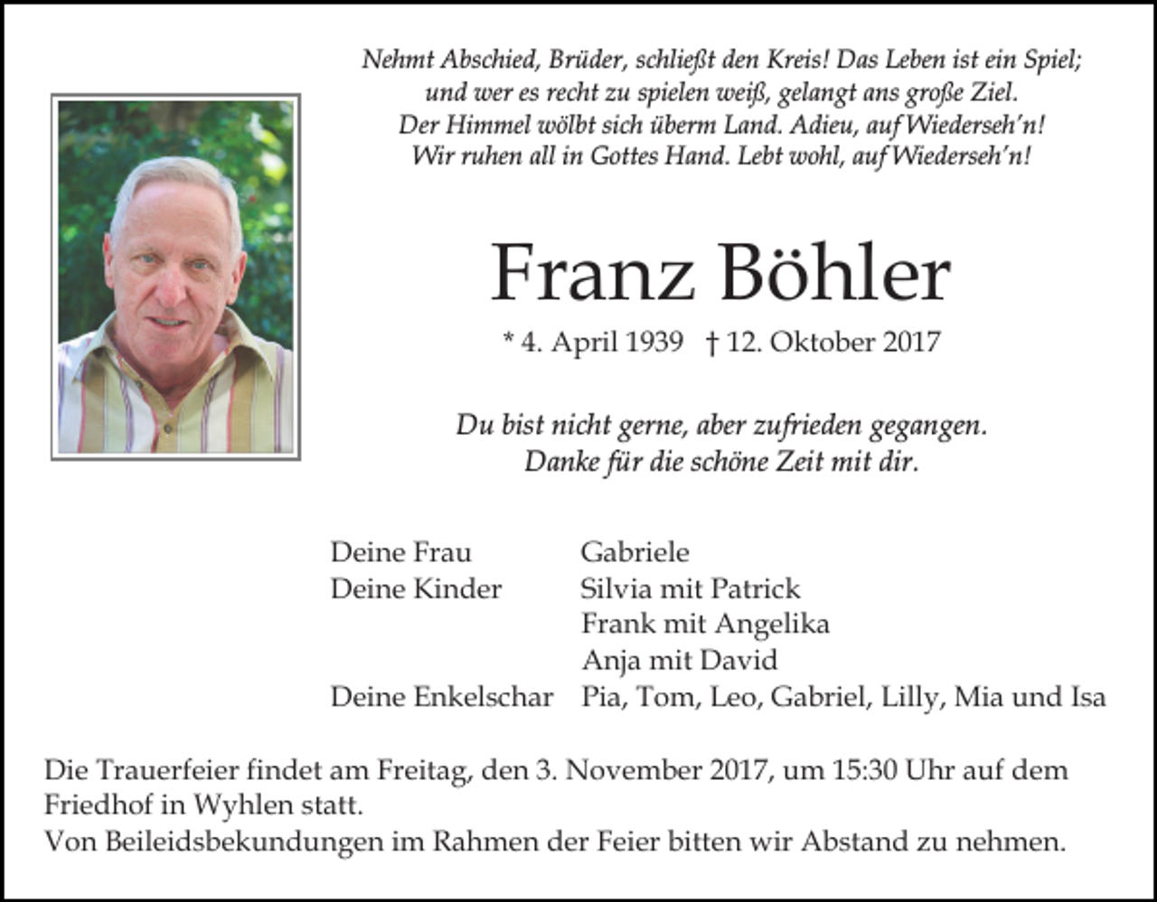 <p>Nehmt<br />Brüder,<br />Leben<br />ist eiein<br />Ne<br />h mt AAbschied,<br />bs c hie d, Br<br />ü der , schließt<br />s c hlie ßt den<br />de n Kreis!<br />Kreis! Das<br />D as Le<br />be n ist<br />n SSpiel;<br />piel;<br />uund<br />n d wer<br />wer es<br />c ht zzu<br />u sspielen<br />piele n weiß,<br />wei ß, gel<br />a n gt aans<br />ns gr<br />o ße Ziel.<br />Ziel.<br />es re<br />recht<br />gelangt<br />große<br />Der Hi<br />m mel wwölbt<br />öl bt sisich<br />c h üüberm<br />ber m Land.<br />L a n d. Adieu,<br />A die u, aauf<br />uf Wiederseh’n!<br />W ie derse h’ n!<br />Der<br />Himmel<br />Wirr uruhen<br />Wir<br />he n allalli ninGGottes<br />ottes HHand.<br />a n d. Lebt<br />Le bt wohl,<br />w o hl, aauf<br />uf Wiederseh’n!<br />Wie d erse h’ n!</p><p>Fr<br />a n z Böhler<br />B ö hl er<br />Franz<br />* 4.<br />4. April<br />A pril 1939<br />1 9 3 9 †† 12.<br />1 2. Oktober<br />O kt o b er 22</p><p>DDu<br />u bist<br />bistninicht<br />c ht ger<br />gerne,<br />ne, a aber<br />ber zufrieden<br />z ufrie de n gegangen.<br />ge g a n ge n.<br />Danke<br />dies schöne<br />Zeitt mit<br />D a n ke f für<br />ür die<br />c h ö ne Zei<br />mit dir.<br />dir.<br />DDeine<br />ei n e FrFrau<br />au<br />DDeine<br />ei n e Ki<br />n d er<br />Kinder</p><p>Gabriele<br />G a bri el e<br />Sil vi a mit<br />mit Patrick<br />P atri c k<br />Silvia<br />Frank<br />Fr a n k mit<br />mit Angelika<br />A n g eli k a<br />Anja<br />A nj a mit<br />mit DDavid<br />a vi d<br />DDeine<br />ei n e EEnkelschar<br />n k el s c h ar Pia,<br />Pi a, Tom,<br />T o m, Leo,<br />L e o, Gabriel,<br />G a bri el, Lilly,<br />Lill y, Mia<br />Mi a und<br />u n d Isa<br />Is a<br />Di e Tr<br />Die<br />Trauerfeier<br />a u erf ei er fifindet<br />n d et aam<br />m FrFreitag,<br />eit a g, dden<br />e n 3.3. NNovember<br />o v e m b er 017,<br />0 1 7, uum<br />m 5:30<br />5: 3 0 UUhr<br />hr aauf<br />uf dem<br />de m<br />Fri<br />e d h of iin<br />n Wyhlen<br />W y hl e n ststatt.<br />a tt.<br />Friedhof<br />VVon<br />o n BBeileidsbekundungen<br />eil ei d s b e k u n d u n g e n iim<br />m Rahmen<br />R a h m e n der<br />d er FFeier<br />e i er bitten<br />bitt e n wir<br />wir Abstand<br />A b st a n d zzu<br />u nehmen.<br />n e h m e n.</p>