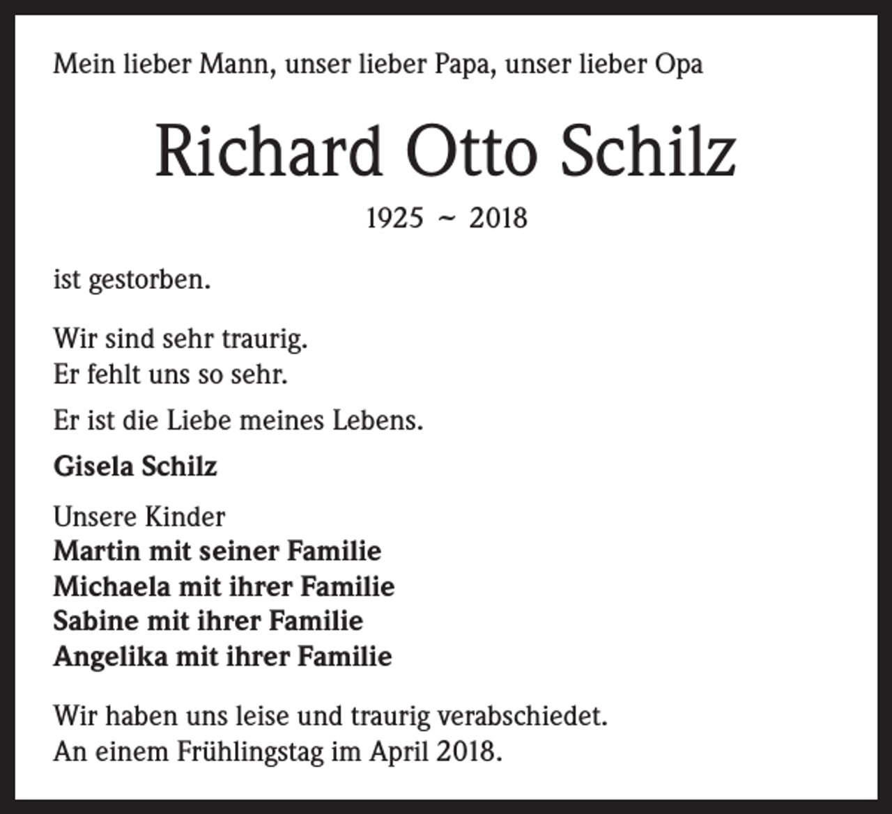 <p>Mein lieber Mann, unser lieber Papa, unser lieber Opa</p><p>Richard Otto Schilz<br />1925<br />ist gestorben.</p><p>˜ 2018</p><p>Wir sind sehr traurig.<br />Er fehlt uns so sehr.<br />Er ist die Liebe meines Lebens.<br />Gisela Schilz<br />Unsere Kinder<br />Martin mit seiner Familie<br />Michaela mit ihrer Familie<br />Sabine mit ihrer Familie<br />Angelika mit ihrer Familie<br />Wir haben uns leise und traurig verabschiedet.<br />An einem Frühlingstag im April 2018.</p>