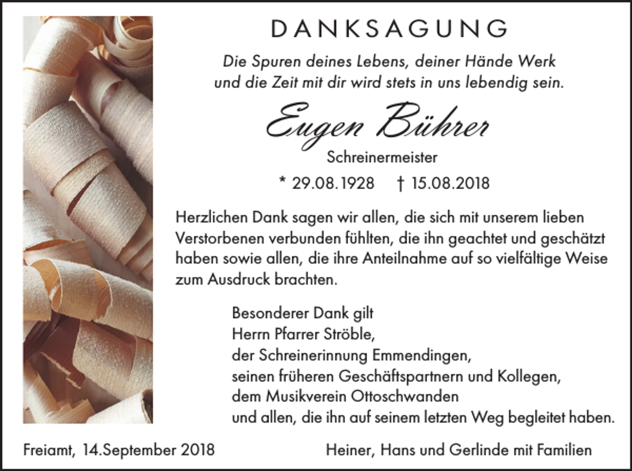 <p>DANKSAGUNG<br />Die Spuren deines Lebens, deiner Hände Werk<br />und die Zeit mit dir wird stets in uns lebendig sein.</p><p>Eugen Bührer<br />Schreinermeister</p><p>* 29.08.1928</p><p>† 15.08.2018</p><p>Herzlichen Dank sagen wir allen, die sich mit unserem lieben<br />Verstorbenen verbunden fühlten, die ihn geachtet und geschätzt<br />haben sowie allen, die ihre Anteilnahme auf so vielfältige Weise<br />zum Ausdruck brachten.<br />Besonderer Dank gilt<br />Herrn Pfarrer Ströble,<br />der Schreinerinnung Emmendingen,<br />seinen früheren Geschäftspartnern und Kollegen,<br />dem Musikverein Ottoschwanden<br />und allen, die ihn auf seinem letzten Weg begleitet haben.<br />Freiamt, 14.September 2018</p><p>Heiner, Hans und Gerlinde mit Familien</p>