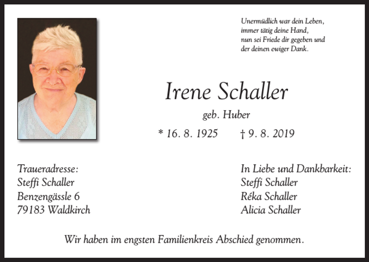 <p>Unermüdlich war dein Leben,<br />immer tätig deine Hand,<br />nun sei Friede dir gegeben und<br />der deinen ewiger Dank.</p><p>Irene Schaller<br />geb. Huber<br />* 16. 8. 1925 † 9. 8. 2019<br />Traueradresse:<br />Steffi Schaller<br />Benzengässle 6<br />79183 Waldkirch</p><p>In Liebe und Dankbarkeit:<br />Steffi Schaller<br />Réka Schaller<br />Alicia Schaller</p><p>Wir haben im engsten Familienkreis Abschied genommen.</p>