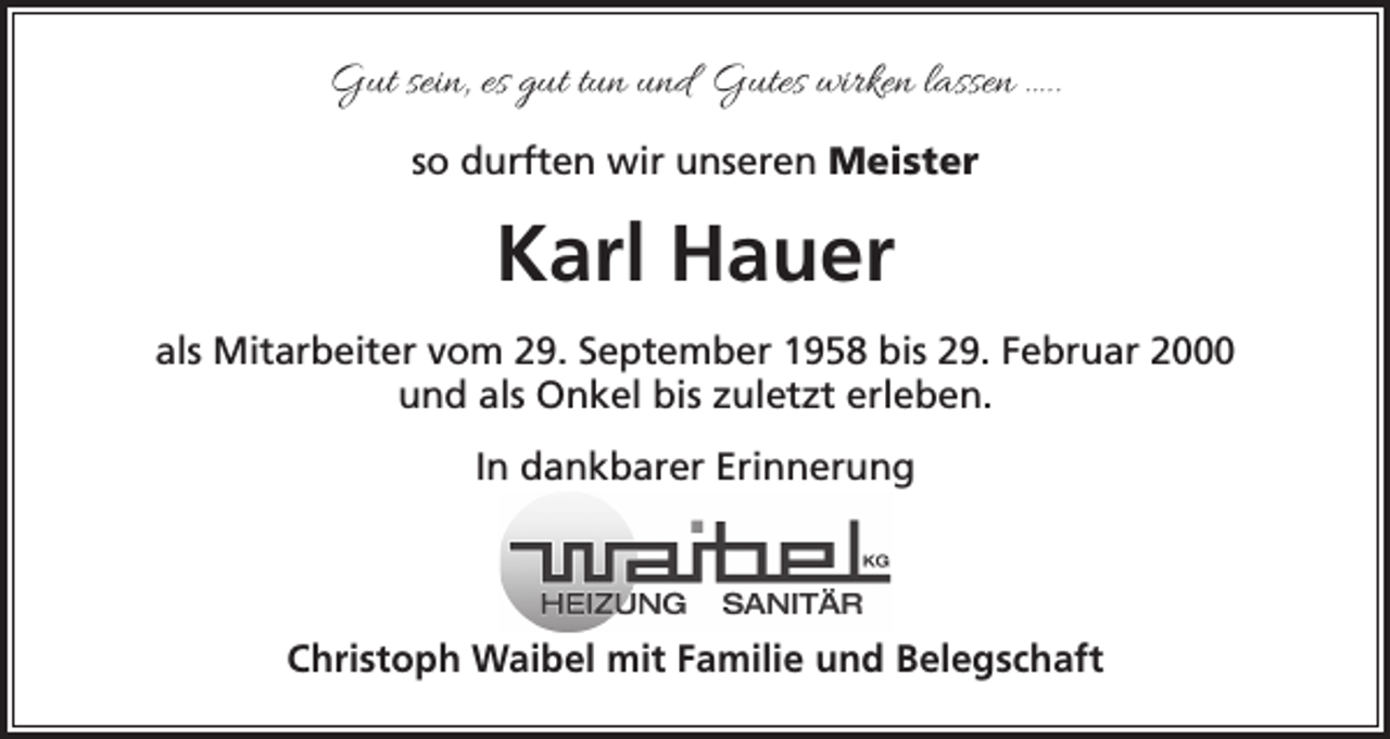 <p>Gut sein, es gut tun und Gutes wirken lassen …..<br />so durften wir unseren Meister</p><p>Karl Hauer<br />als Mitarbeiter vom 29. September 1958 bis 29. Februar 2000<br />und als Onkel bis zuletzt erleben.<br />In dankbarer Erinnerung</p><p>Christoph Waibel mit Familie und Belegschaft</p>