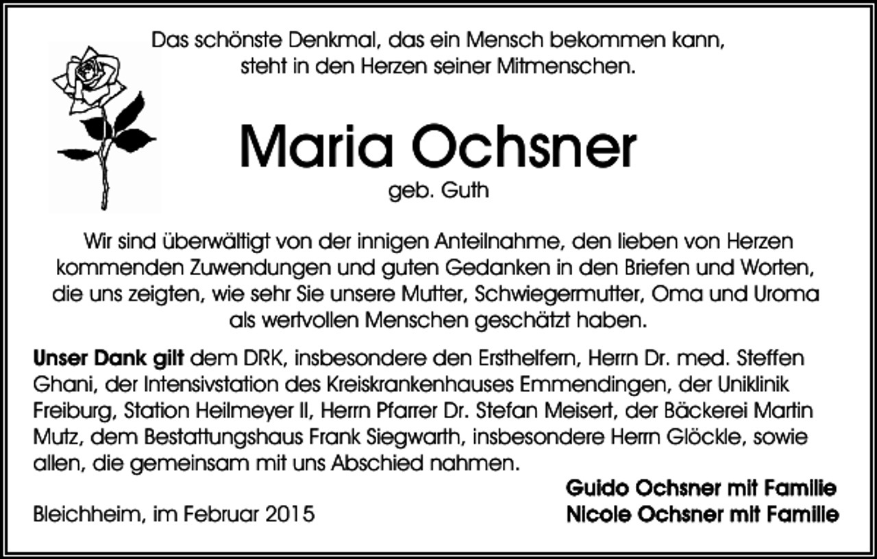 <p>Das schönste Denkmal, das ein Mensch bekommen kann,<br />steht in den Herzen seiner Mitmenschen.</p><p>Maria Ochsner<br />geb. Guth</p><p>Wir sind überwältigt von der innigen Anteilnahme, den lieben von Herzen<br />kommenden Zuwendungen und guten Gedanken in den Briefen und Worten,<br />die uns zeigten, wie sehr Sie unsere Mutter, Schwiegermutter, Oma und Uroma<br />als wertvollen Menschen geschätzt haben.<br />Unser Dank gilt dem DRK, insbesondere den Ersthelfern, Herrn Dr. med. Steffen<br />Ghani, der Intensivstation des Kreiskrankenhauses Emmendingen, der Uniklinik<br />Freiburg, Station Heilmeyer II, Herrn Pfarrer Dr. Stefan Meisert, der Bäckerei Martin<br />Mutz, dem Bestattungshaus Frank Siegwarth, insbesondere Herrn Glöckle, sowie<br />allen, die gemeinsam mit uns Abschied nahmen.<br />Bleichheim, im Februar 2015</p>