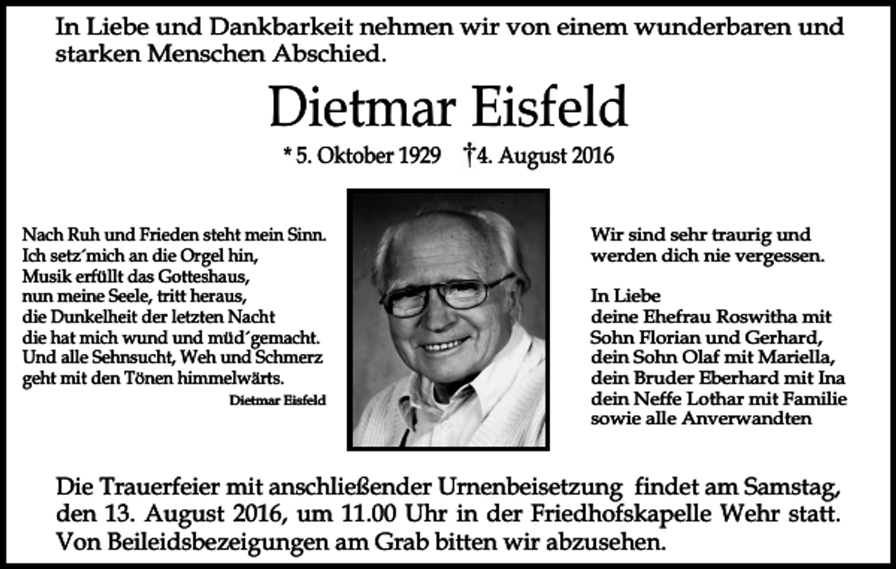 <p>In Liebe und Dankbarkeit nehmen wir von einem wunderbaren und<br />starken Menschen Abschied.</p><p>Dietmar Eisfeld<br />* 5. Oktober 1929</p><p>Nach Ruh und Frieden steht mein Sinn.<br />Ich setz´mich an die Orgel hin,<br />Musik erfüllt das Gotteshaus,<br />nun meine Seele, tritt heraus,<br />die Dunkelheit der letzten Nacht<br />die hat mich wund und müd´gemacht.<br />Und alle Sehnsucht, Weh und Schmerz<br />geht mit den Tönen himmelwärts.<br />Dietmar Eisfeld</p><p>4. August 2016</p><p>Wir sind sehr traurig und<br />werden dich nie vergessen.<br />In Liebe<br />deine Ehefrau Roswitha mit<br />Sohn Florian und Gerhard,<br />dein Sohn Olaf mit Mariella,<br />dein Bruder Eberhard mit Ina<br />dein Neffe Lothar mit Familie<br />sowie alle Anverwandten</p><p>Die Trauerfeier mit anschließender Urnenbeisetzung findet am Samstag,<br />den 13. August 2016, um 11.00 Uhr in der Friedhofskapelle Wehr statt.<br />Von Beileidsbezeigungen am Grab bitten wir abzusehen.</p>