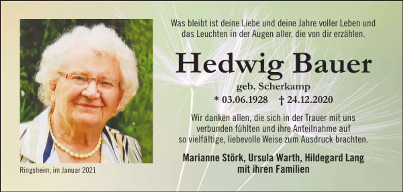 <p>Was bleibt ist deine Liebe und deine Jahre voller Leben und<br />das Leuchten in der Augen aller, die von dir erzählen.</p><p>Hedwig Bauer<br />geb. Scherkamp<br />* 03.06.1928 † 24.12.2020<br />Wir danken allen, die sich in der Trauer mit uns<br />verbunden fühlten und ihre Anteilnahme auf<br />so vielfältige, liebevolle Weise zum Ausdruck brachten.<br />Ringsheim, im Januar 2021</p><p>Marianne Störk, Ursula Warth, Hildegard Lang<br />mit ihren Familien</p>