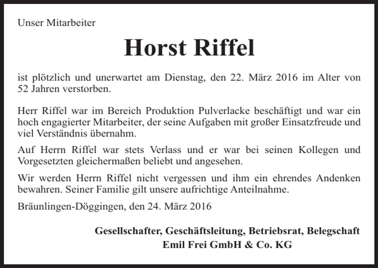 <p>Unser Mitarbeiter</p><p>Horst Riffel<br />ist plötzlich und unerwartet am Dienstag, den 22. März 2016 im Alter von<br />52 Jahren verstorben.<br />Herr Riffel war im Bereich Produktion Pulverlacke beschäftigt und war ein<br />hoch engagierter Mitarbeiter, der seine Aufgaben mit großer Einsatzfreude und<br />viel Verständnis übernahm.<br />Auf Herrn Riffel war stets Verlass und er war bei seinen Kollegen und<br />Vorgesetzten gleichermaßen beliebt und angesehen.<br />Wir werden Herrn Riffel nicht vergessen und ihm ein ehrendes Andenken<br />bewahren. Seiner Familie gilt unsere aufrichtige Anteilnahme.<br />Bräunlingen-Döggingen, den 24. März 2016<br />Gesellschafter, Geschäftsleitung, Betriebsrat, Belegschaft<br />Emil Frei GmbH &amp; Co. KG</p>