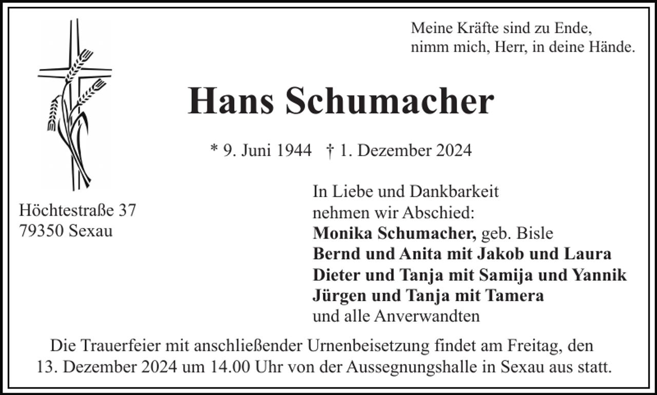 <p>Meine Kräfte sind zu Ende,<br />nimm mich, Herr, in deine Hände.</p><p>Hans Schumacher<br />* 9. Juni 1944 † 1. Dezember 2024<br />Höchtestraße 39350 Sexau</p><p>In Liebe und Dankbarkeit<br />nehmen wir Abschied:<br />Monika Schumacher, geb. Bisle<br />Bernd und Anita mit Jakob und Laura<br />Dieter und Tanja mit Samija und Yannik<br />Jürgen und Tanja mit Tamera<br />und alle Anverwandten</p><p>Die Trauerfeier mit anschließender Urnenbeisetzung findet am Freitag, den<br />13. Dezember 2024 um 14.00 Uhr von der Aussegnungshalle in Sexau aus statt.</p>