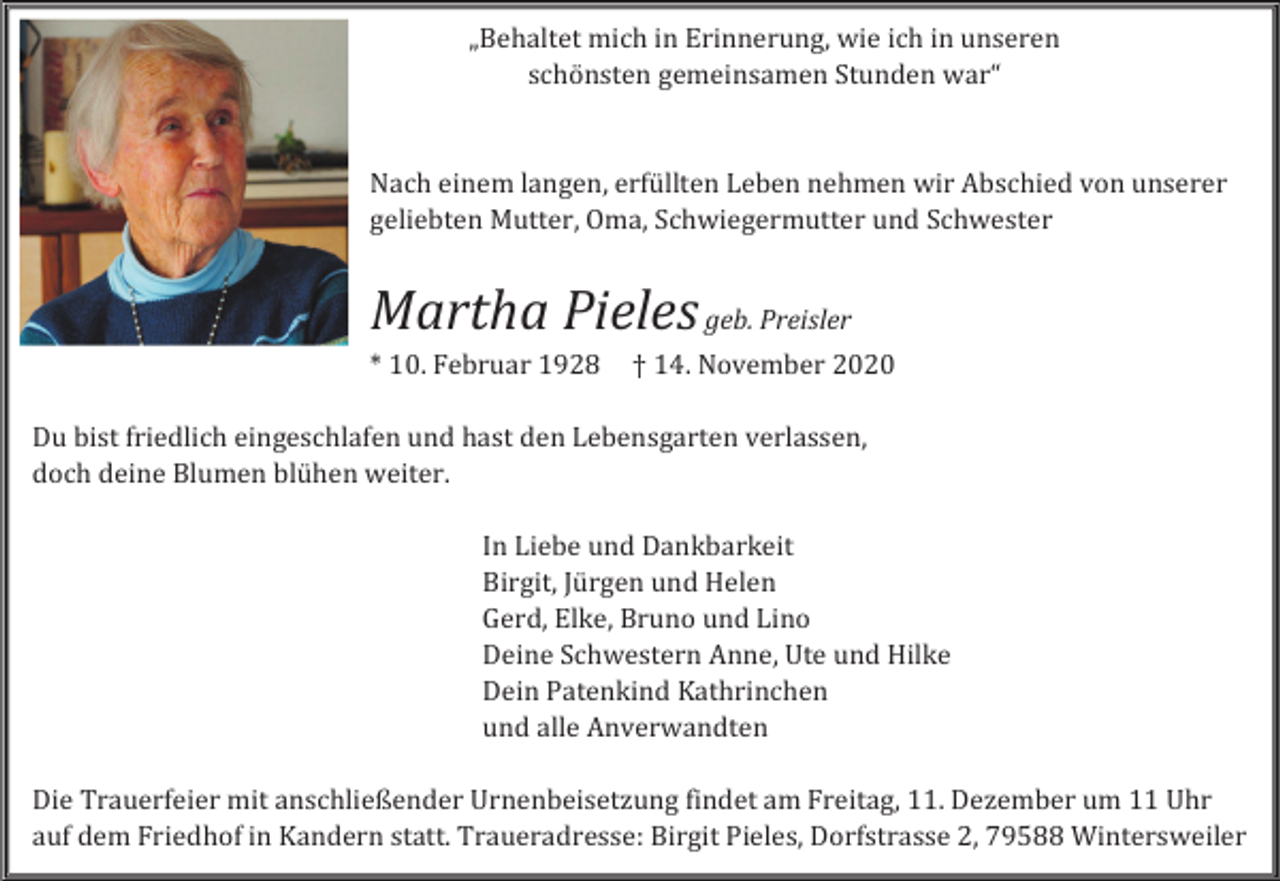 <p>„Behaltet mich in Erinnerung, wie ich in unseren<br />schönsten gemeinsamen Stunden war“</p><p>Nach einem langen, erfüllten Leben nehmen wir Abschied von unserer<br />geliebten Mutter, Oma, Schwiegermutter und Schwester</p><p>Martha Pieles geb. Preisler<br />* 10. Februar 1928</p><p>† 14. November 2020</p><p>Du bist friedlich eingeschlafen und hast den Lebensgarten verlassen,<br />doch deine Blumen blühen weiter.<br />In Liebe und Dankbarkeit<br />Birgit, Jürgen und Helen<br />Gerd, Elke, Bruno und Lino<br />Deine Schwestern Anne, Ute und Hilke<br />Dein Patenkind Kathrinchen<br />und alle Anverwandten<br />Die Trauerfeier mit anschließender Urnenbeisetzung findet am Freitag, 11. Dezember um 11 Uhr<br />auf dem Friedhof in Kandern statt. Traueradresse: Birgit Pieles, Dorfstrasse 2, 79588 Wintersweiler</p>