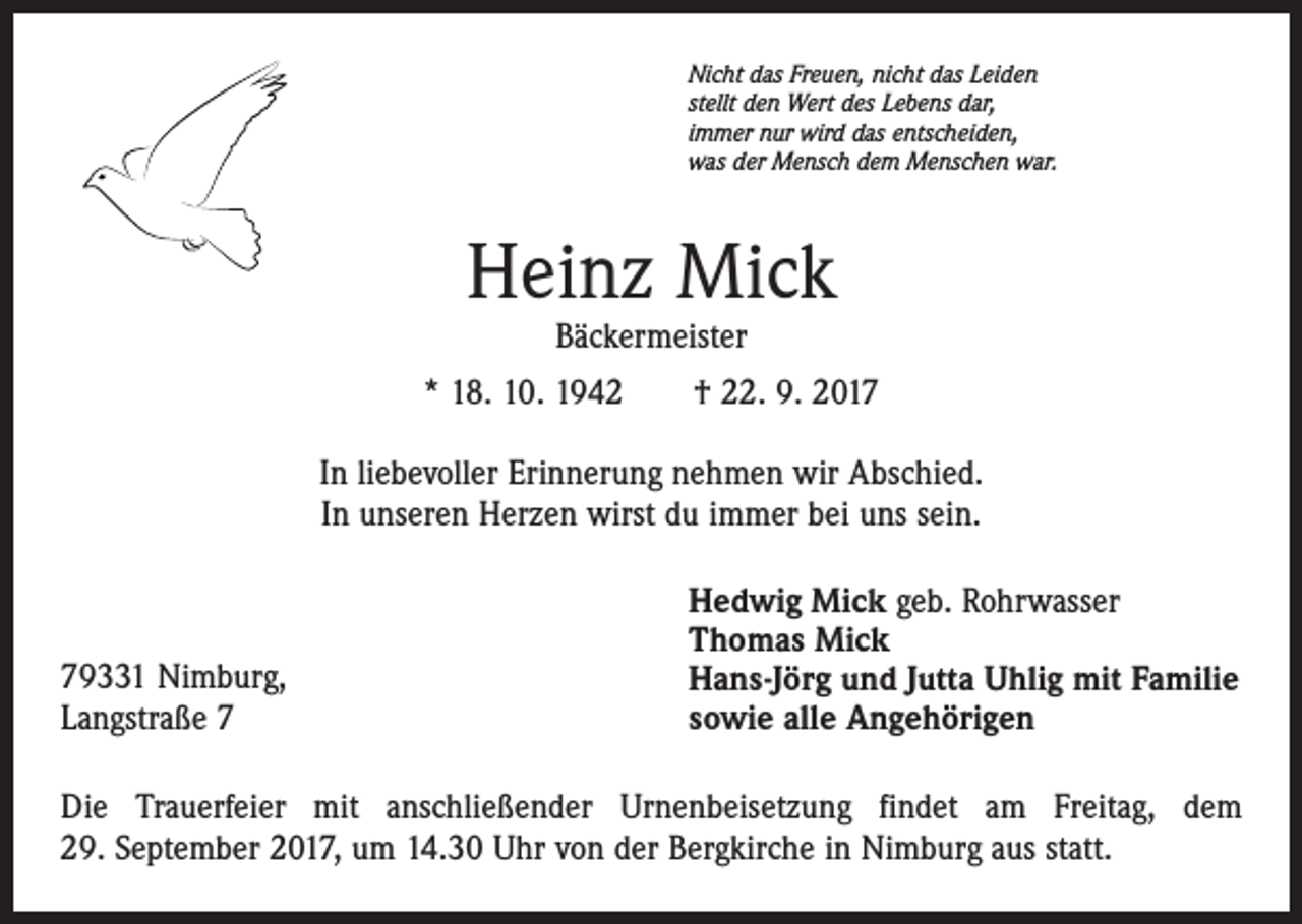 <p>Nicht das Freuen, nicht das Leiden<br />stellt den Wert des Lebens dar,<br />immer nur wird das entscheiden,<br />was der Mensch dem Menschen war.</p><p>Heinz Mick<br />Bäckermeister</p><p>* 18. 10. 1942 † 22. 9. 2017<br />In liebevoller Erinnerung nehmen wir Abschied.<br />In unseren Herzen wirst du immer bei uns sein.</p><p>79331 Nimburg,<br />Langstraße 7</p><p>Hedwig Mick geb. Rohrwasser<br />Thomas Mick<br />Hans-Jörg und Jutta Uhlig mit Familie<br />sowie alle Angehörigen</p><p>Die Trauerfeier mit anschließender Urnenbeisetzung findet am Freitag, dem<br />29. September 2017, um 14.30 Uhr von der Bergkirche in Nimburg aus statt.</p>