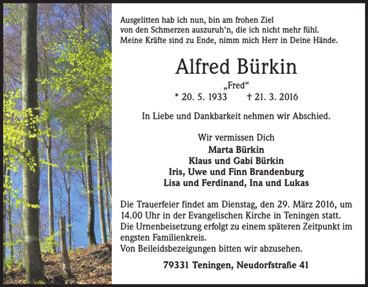 <p>Ausgelitten hab ich nun, bin am frohen Ziel<br />von den Schmerzen auszuruh‘n, die ich nicht mehr fühl.<br />Meine Kräfte sind zu Ende, nimm mich Herr in Deine Hände.</p><p>Alfred Bürkin</p><p>„Fred“<br />* 20. 5. 1933 † 21. 3. 2016<br />In Liebe und Dankbarkeit nehmen wir Abschied.<br />Wir vermissen Dich<br />Marta Bürkin<br />Klaus und Gabi Bürkin<br />Iris, Uwe und Finn Brandenburg<br />Lisa und Ferdinand, Ina und Lukas<br />Die Trauerfeier findet am Dienstag, den 29. März 2016, um<br />14.00 Uhr in der Evangelischen Kirche in Teningen statt.<br />Die Urnenbeisetzung erfolgt zu einem späteren Zeitpunkt im<br />engsten Familienkreis.<br />Von Beileidsbezeigungen bitten wir abzusehen.<br />79331 Teningen, Neudorfstraße 41</p>