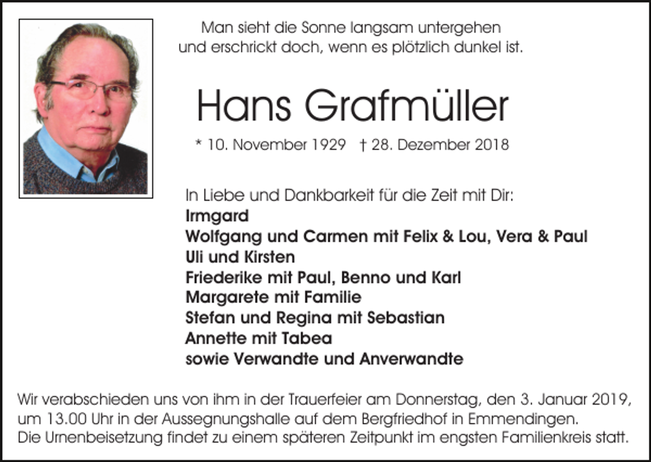 <p>Man sieht die Sonne langsam untergehen<br />und erschrickt doch, wenn es plötzlich dunkel ist.</p><p>Hans Grafmüller<br />* 10. November 1929 † 28. Dezember 2018</p><p>In Liebe und Dankbarkeit für die Zeit mit Dir:<br />Irmgard<br />Wolfgang und Carmen mit Felix &amp; Lou, Vera &amp; Paul<br />Uli und Kirsten<br />Friederike mit Paul, Benno und Karl<br />Margarete mit Familie<br />Stefan und Regina mit Sebastian<br />Annette mit Tabea<br />sowie Verwandte und Anverwandte<br />Wir verabschieden uns von ihm in der Trauerfeier am Donnerstag, den 3. Januar 2019,<br />um 13.00 Uhr in der Aussegnungshalle auf dem Bergfriedhof in Emmendingen.<br />Die Urnenbeisetzung findet zu einem späteren Zeitpunkt im engsten Familienkreis statt.</p>
