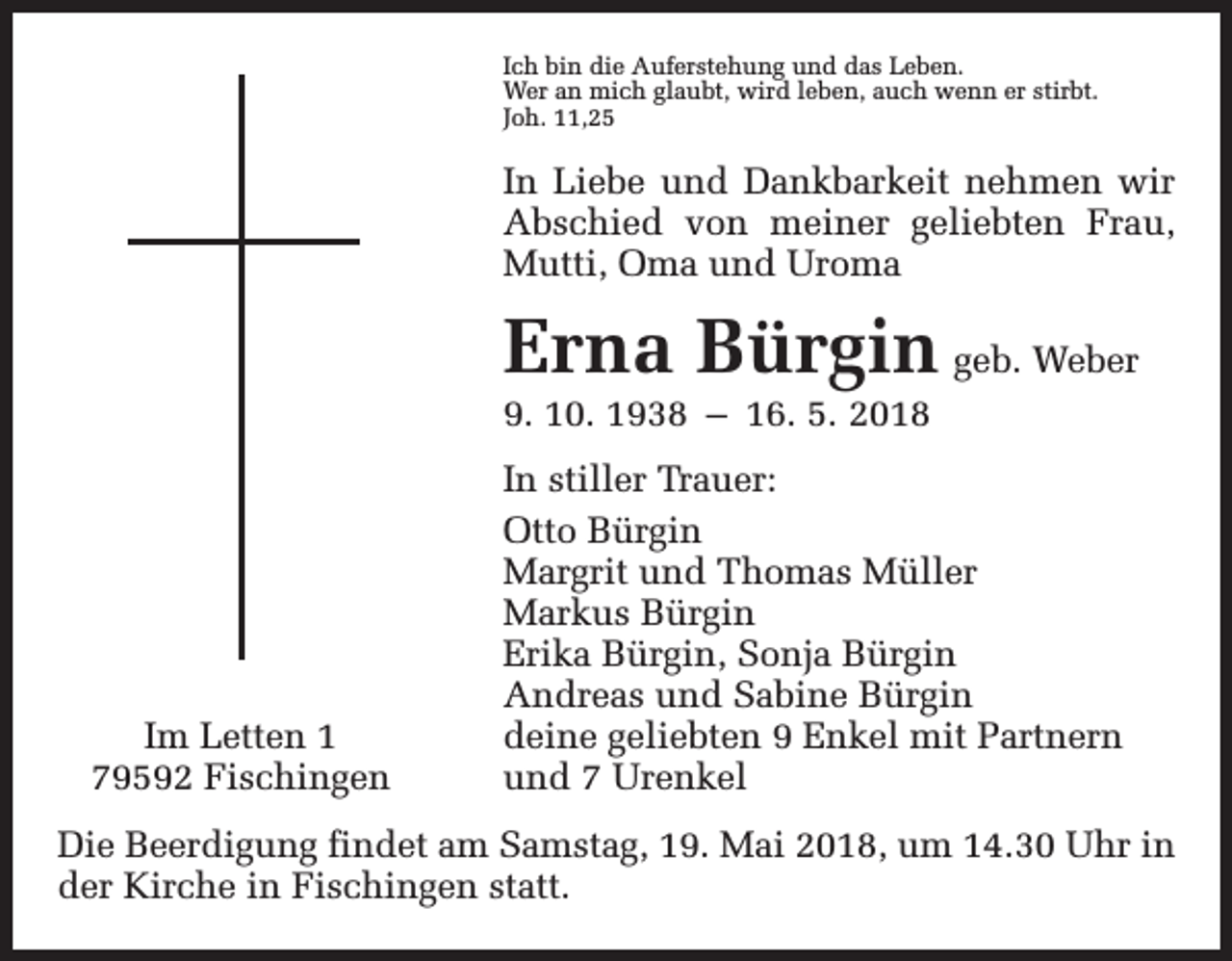 <p>Ich bin die Auferstehung und das Leben.<br />Wer an mich glaubt, wird leben, auch wenn er stirbt.<br />Joh. 11,25</p><p>In Liebe und Dankbarkeit nehmen wir<br />Abschied von meiner geliebten Frau,<br />Mutti, Oma und Uroma</p><p>Erna Bürgin geb. Weber</p><p>9. 10. 1938 – 16. 5. 2018</p><p>Im Letten 1<br />79592 Fischingen</p><p>In stiller Trauer:<br />Otto Bürgin<br />Margrit und Thomas Müller<br />Markus Bürgin<br />Erika Bürgin, Sonja Bürgin<br />Andreas und Sabine Bürgin<br />deine geliebten 9 Enkel mit Partnern<br />und 7 Urenkel</p><p>Die Beerdigung findet am Samstag, 19. Mai 2018, um 14.30 Uhr in<br />der Kirche in Fischingen statt.</p>