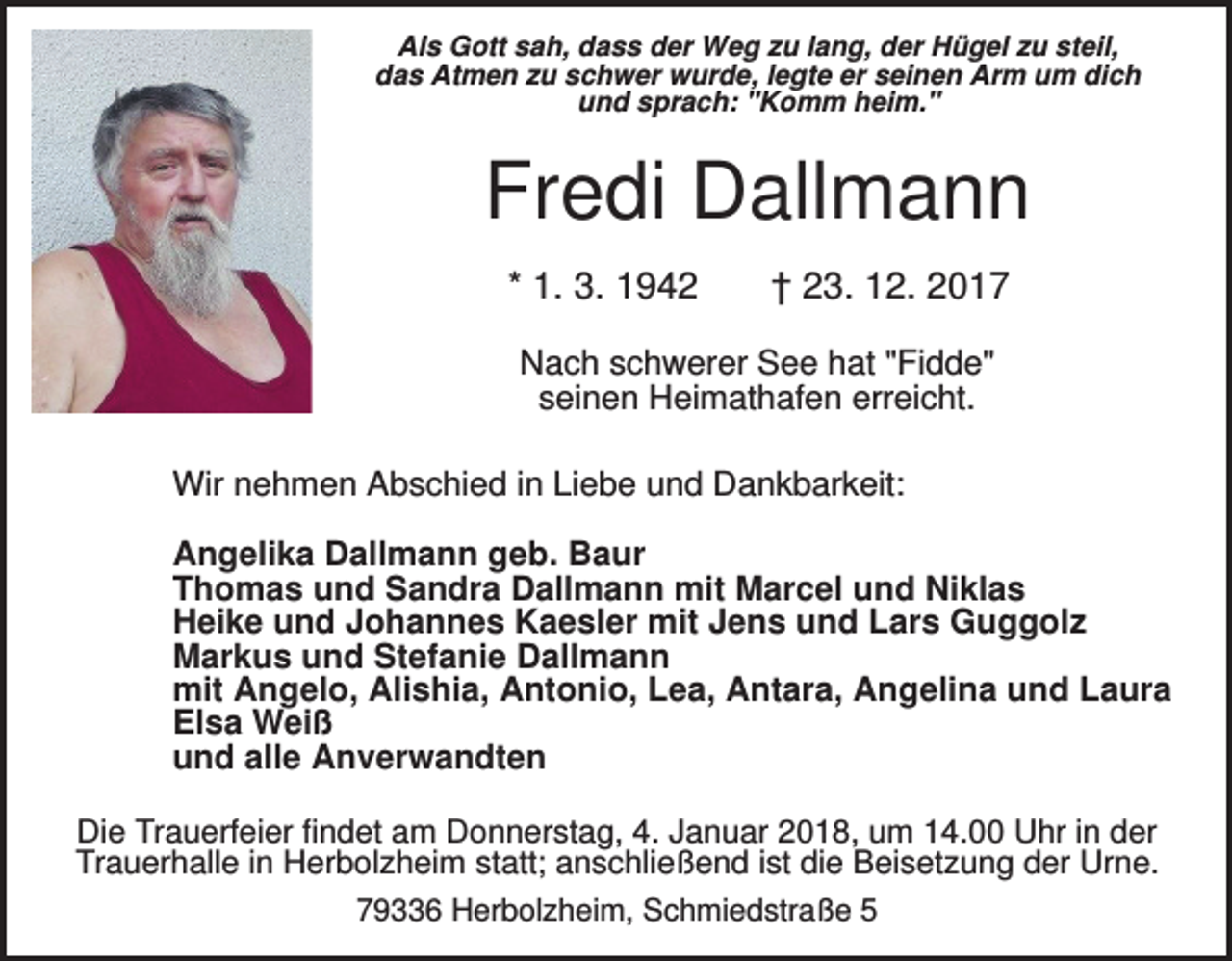 <p>Als Gott sah, dass der Weg zu lang, der Hügel zu steil,<br />das Atmen zu schwer wurde, legte er seinen Arm um dich<br />und sprach: "Komm heim."</p><p>Fredi Dallmann<br />* 1. 3. 1942</p><p>† 23. 12. 2017</p><p>Nach schwerer See hat "Fidde"<br />seinen Heimathafen erreicht.<br />Wir nehmen Abschied in Liebe und Dankbarkeit:<br />Angelika Dallmann geb. Baur<br />Thomas und Sandra Dallmann mit Marcel und Niklas<br />Heike und Johannes Kaesler mit Jens und Lars Guggolz<br />Markus und Stefanie Dallmann<br />mit Angelo, Alishia, Antonio, Lea, Antara, Angelina und Laura<br />Elsa Weiß<br />und alle Anverwandten<br />Die Trauerfeier findet am Donnerstag, 4. Januar 2018, um 14.00 Uhr in der<br />Trauerhalle in Herbolzheim statt; anschließend ist die Beisetzung der Urne.<br />79336 Herbolzheim, Schmiedstraße 5</p>