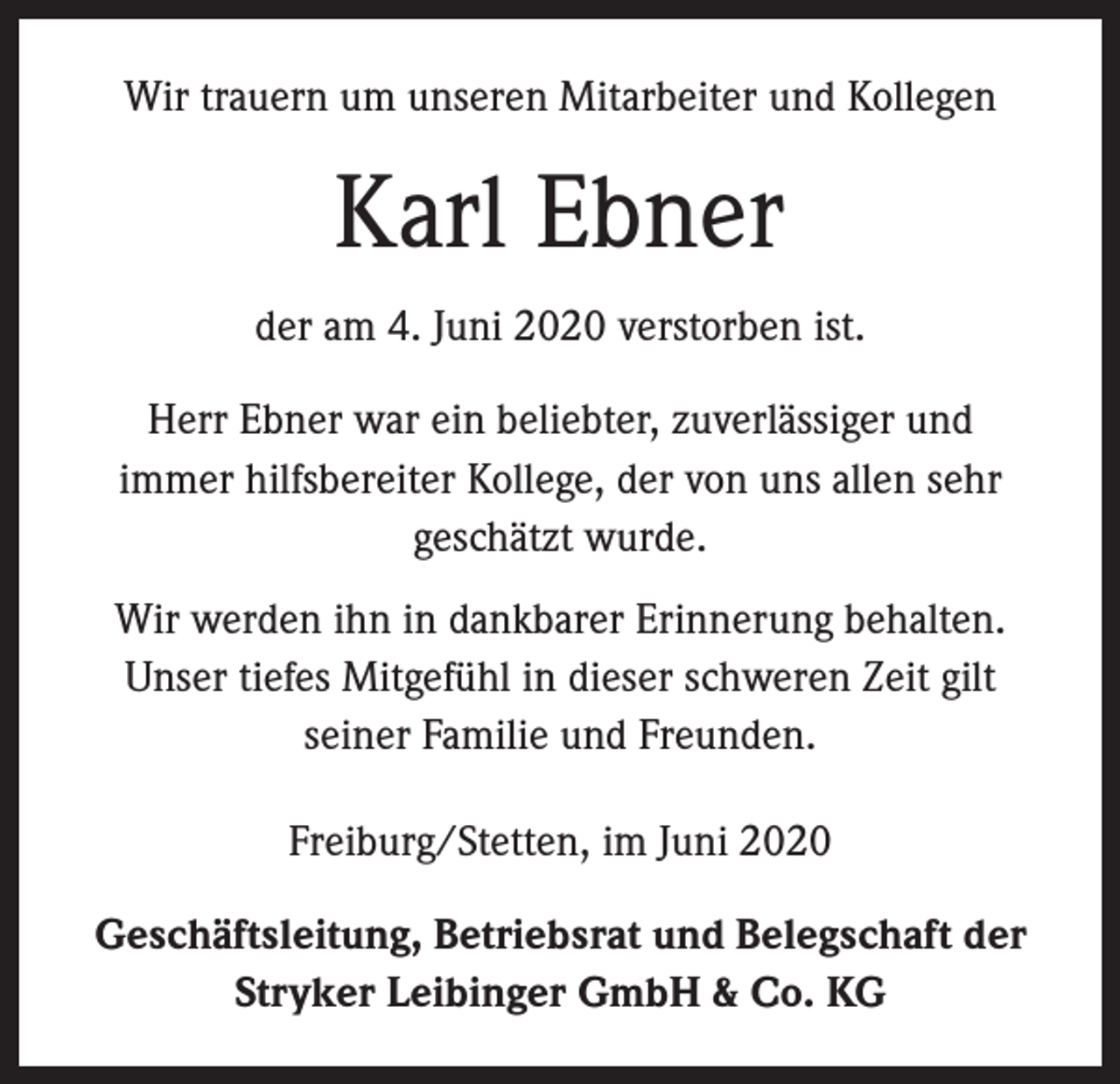 <p>Wir trauern um unseren Mitarbeiter und Kollegen</p><p>Karl Ebner<br />der am 4. Juni 2020 verstorben ist.<br />Herr Ebner war ein beliebter, zuverlässiger und<br />immer hilfsbereiter Kollege, der von uns allen sehr<br />geschätzt wurde.<br />Wir werden ihn in dankbarer Erinnerung behalten.<br />Unser tiefes Mitgefühl in dieser schweren Zeit gilt<br />seiner Familie und Freunden.<br />Freiburg/Stetten, im Juni 2020<br />Geschäftsleitung, Betriebsrat und Belegschaft der<br />Stryker Leibinger GmbH &amp; Co. KG</p>