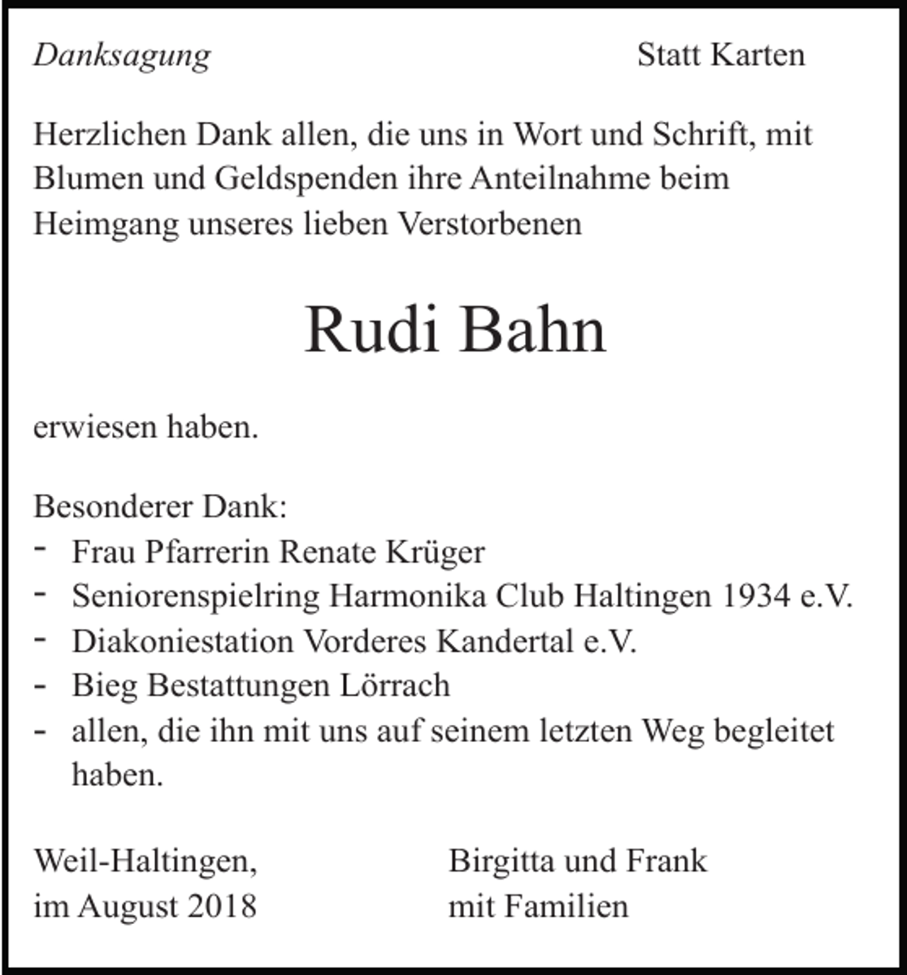 <p>Danksagung</p><p>Statt Karten</p><p>Herzlichen Dank allen, die uns in Wort und Schrift, mit<br />Blumen und Geldspenden ihre Anteilnahme beim<br />Heimgang unseres lieben Verstorbenen</p><p>Rudi Bahn<br />erwiesen haben.<br />Besonderer Dank:<br />- Frau Pfarrerin Renate Krüger<br />- Seniorenspielring Harmonika Club Haltingen 1934 e.V.<br />- Diakoniestation Vorderes Kandertal e.V.<br />- Bieg Bestattungen Lörrach<br />- allen, die ihn mit uns auf seinem letzten Weg begleitet<br />haben.<br />Weil-Haltingen,<br />im August 2018</p><p>Birgitta und Frank<br />mit Familien</p>