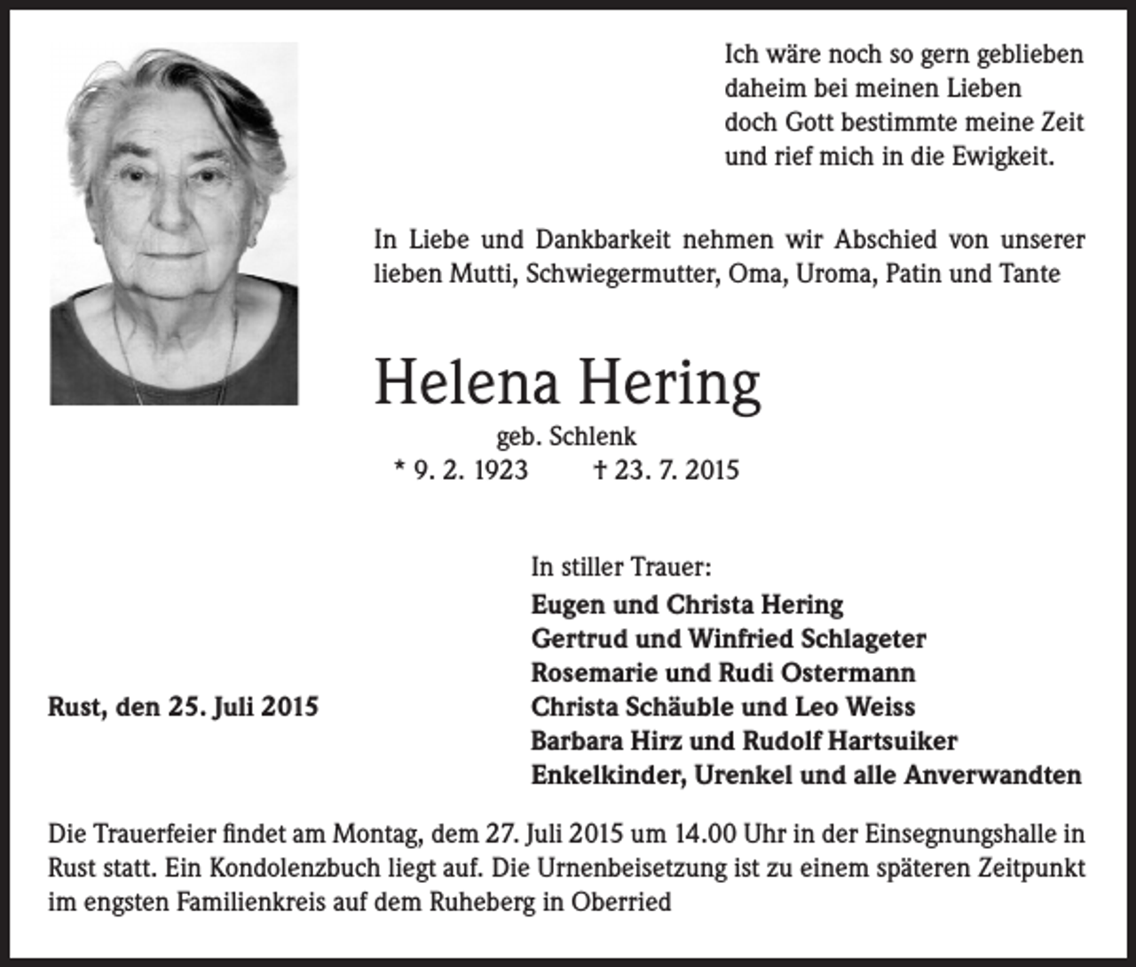 <p>Ich wäre noch so gern geblieben<br />daheim bei meinen Lieben<br />doch Gott bestimmte meine Zeit<br />und rief mich in die Ewigkeit.<br />In Liebe und Dankbarkeit nehmen wir Abschied von unserer<br />lieben Mutti, Schwiegermutter, Oma, Uroma, Patin und Tante</p><p>Helena Hering<br />geb. Schlenk<br />* 9. 2. 1923<br />† 23. 7. 2015</p><p>Rust, den 25. Juli 2015</p><p>In stiller Trauer:<br />Eugen und Christa Hering<br />Gertrud und Winfried Schlageter<br />Rosemarie und Rudi Ostermann<br />Christa Schäuble und Leo Weiss<br />Barbara Hirz und Rudolf Hartsuiker<br />Enkelkinder, Urenkel und alle Anverwandten</p><p>Die Trauerfeier findet am Montag, dem 27. Juli 2015 um 14.00 Uhr in der Einsegnungshalle in<br />Rust statt. Ein Kondolenzbuch liegt auf. Die Urnenbeisetzung ist zu einem späteren Zeitpunkt<br />im engsten Familienkreis auf dem Ruheberg in Oberried</p>