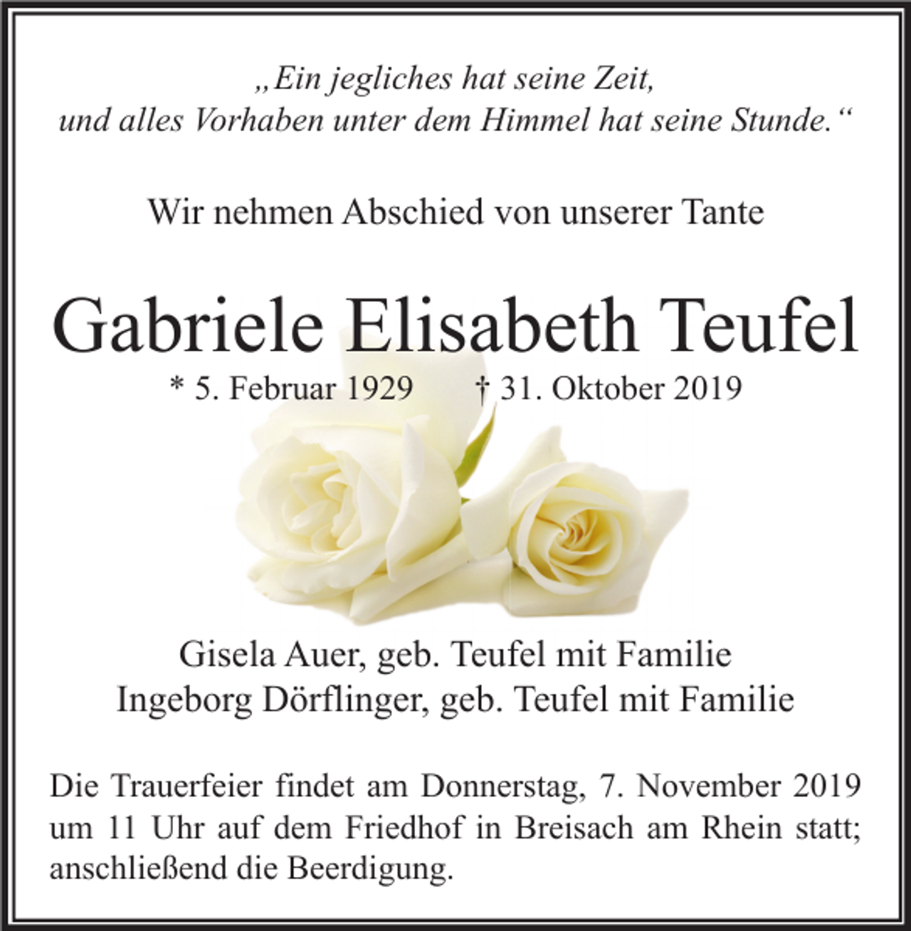 <p>„Ein jegliches hat seine Zeit,<br />und alles Vorhaben unter dem Himmel hat seine Stunde.“</p><p>Wir nehmen Abschied von unserer Tante</p><p>Gabriele Elisabeth Teufel<br />* 5. Februar 1929</p><p>† 31. Oktober 2019</p><p>Gisela Auer, geb. Teufel mit Familie<br />Ingeborg Dörflinger, geb. Teufel mit Familie<br />Die Trauerfeier findet am Donnerstag, 7. November 2019<br />um 11 Uhr auf dem Friedhof in Breisach am Rhein statt;<br />anschließend die Beerdigung.</p>