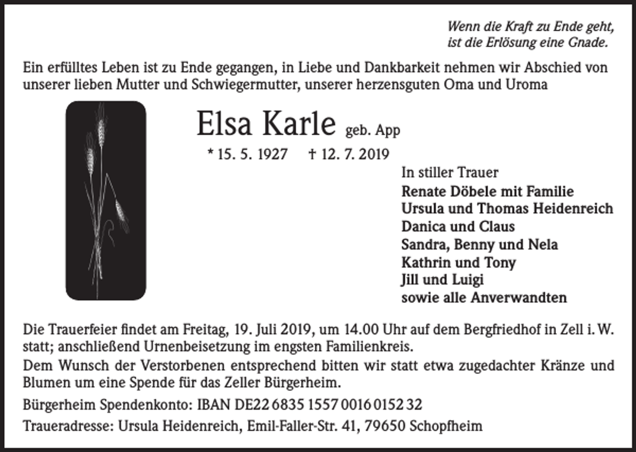 <p>Wenn die Kraft zu Ende geht,<br />ist die Erlösung eine Gnade.</p><p>Ein erfülltes Leben ist zu Ende gegangen, in Liebe und Dankbarkeit nehmen wir Abschied von<br />unserer lieben Mutter und Schwiegermutter, unserer herzensguten Oma und Uroma</p><p>Elsa Karle geb. App<br />* 15. 5. 1927</p><p>† 12. 7. 2019<br />In stiller Trauer<br />Renate Döbele mit Familie<br />Ursula und Thomas Heidenreich<br />Danica und Claus<br />Sandra, Benny und Nela<br />Kathrin und Tony<br />Jill und Luigi<br />sowie alle Anverwandten</p><p>Die Trauerfeier findet am Freitag, 19. Juli 2019, um 14.00 Uhr auf dem Bergfriedhof in Zell i. W.<br />statt; anschließend Urnenbeisetzung im engsten Familienkreis.<br />Dem Wunsch der Verstorbenen entsprechend bitten wir statt etwa zugedachter Kränze und<br />Blumen um eine Spende für das Zeller Bürgerheim.<br />Bürgerheim Spendenkonto: IBAN DE22 6835 1557 0016 0152 32<br />Traueradresse: Ursula Heidenreich, Emil-Faller-Str. 41, 79650 Schopfheim</p>