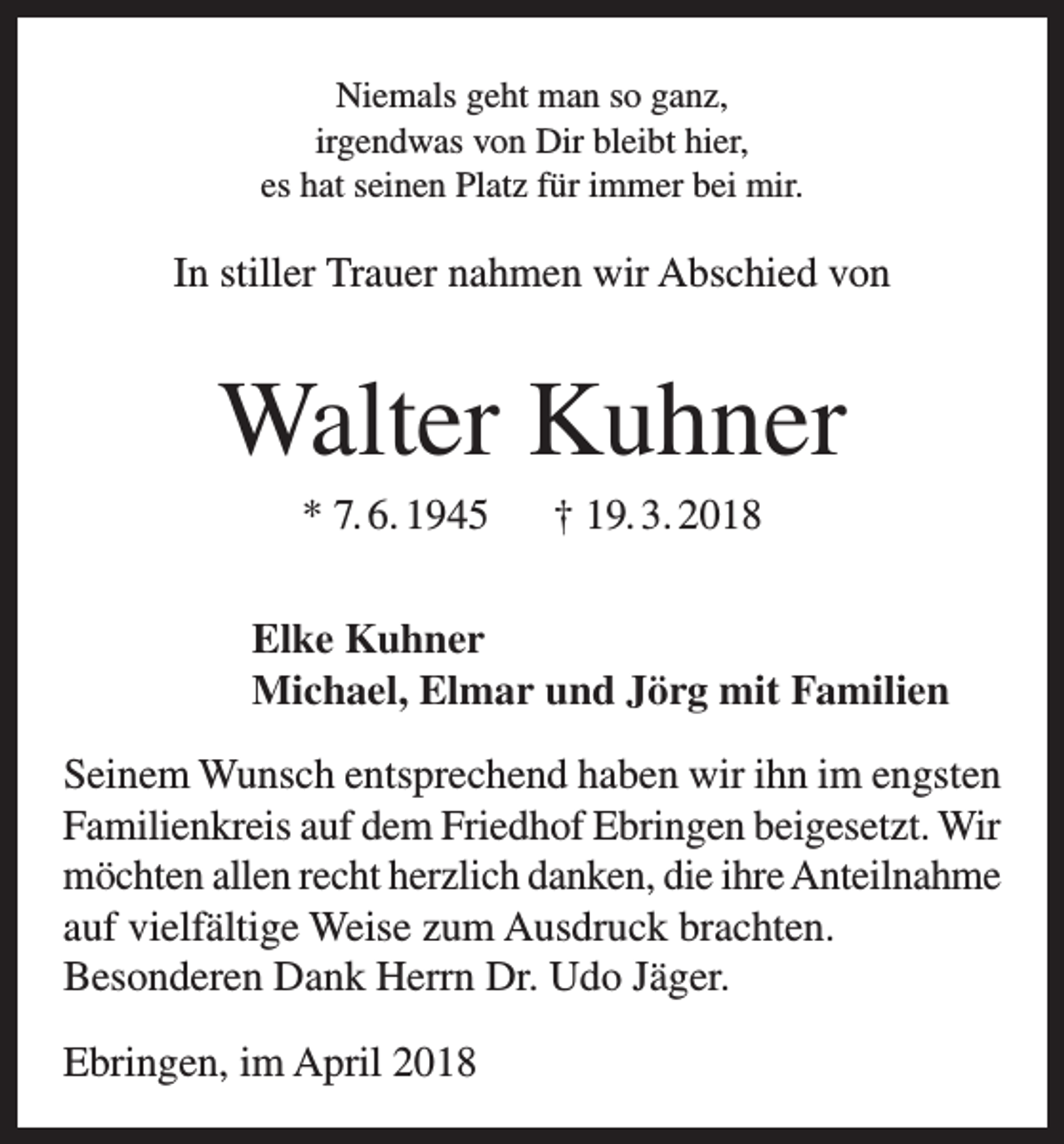 <p>Niemals geht man so ganz,<br />irgendwas von Dir bleibt hier,<br />es hat seinen Platz für immer bei mir.</p><p>In stiller Trauer nahmen wir Abschied von</p><p>Walter Kuhner<br />* 7. 6. 1945 † 19. 3. 2018<br />Elke Kuhner<br />Michael, Elmar und Jörg mit Familien<br />Seinem Wunsch entsprechend haben wir ihn im engsten<br />Familienkreis auf dem Friedhof Ebringen beigesetzt. Wir<br />möchten allen recht herzlich danken, die ihre Anteilnahme<br />auf vielfältige Weise zum Ausdruck brachten.<br />Besonderen Dank Herrn Dr. Udo Jäger.<br />Ebringen, im April 2018</p>