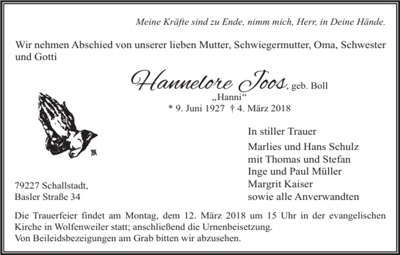 <p>Meine Kräfte sind zu Ende, nimm mich, Herr, in Deine Hände.</p><p>Wir nehmen Abschied von unserer lieben Mutter, Schwiegermutter, Oma, Schwester<br />und Gotti</p><p>Hannelore Joos</p><p>, geb. Boll<br />„Hanni“<br />* 9. Juni 1927 † 4. März 2018</p><p>79227 Schallstadt,<br />Basler Straße 34</p><p>In stiller Trauer<br />Marlies und Hans Schulz<br />mit Thomas und Stefan<br />Inge und Paul Müller<br />Margrit Kaiser<br />sowie alle Anverwandten</p><p>Die Trauerfeier findet am Montag, dem 12. März 2018 um 15 Uhr in der evangelischen<br />Kirche in Wolfenweiler statt; anschließend die Urnenbeisetzung.<br />Von Beileidsbezeigungen am Grab bitten wir abzusehen.</p>