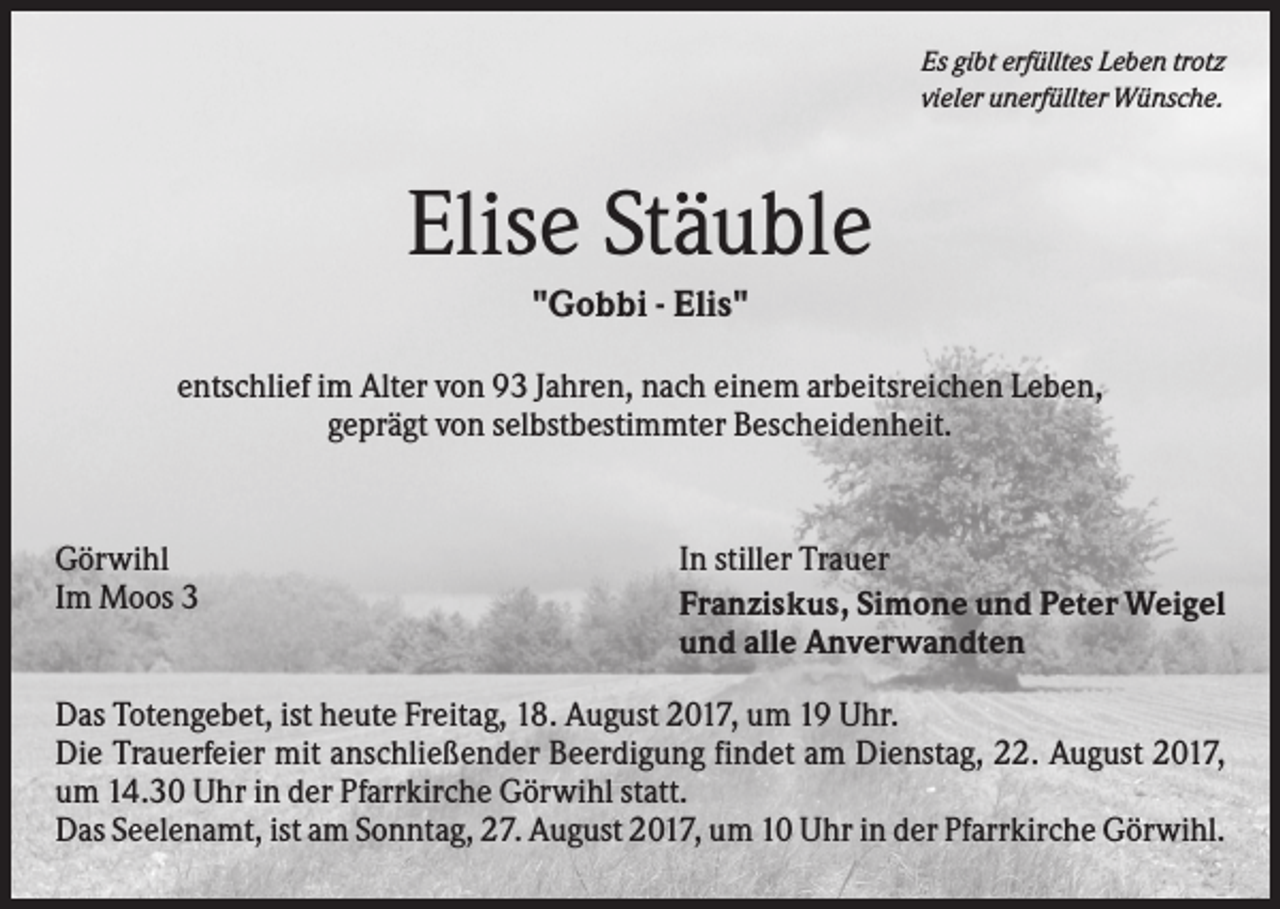 <p>Es gibt erfülltes Leben trotz<br />vieler unerfüllter Wünsche.</p><p>Elise Stäuble<br />"Gobbi - Elis"<br />entschlief im Alter von 93 Jahren, nach einem arbeitsreichen Leben,<br />geprägt von selbstbestimmter Bescheidenheit.</p><p>Görwihl<br />Im Moos 3</p><p>In stiller Trauer<br />Franziskus, Simone und Peter Weigel<br />und alle Anverwandten</p><p>Das Totengebet, ist heute Freitag, 18. August 2017, um 19 Uhr.<br />Die Trauerfeier mit anschließender Beerdigung findet am Dienstag, 22. August 2017,<br />um 14.30 Uhr in der Pfarrkirche Görwihl statt.<br />Das Seelenamt, ist am Sonntag, 27. August 2017, um 10 Uhr in der Pfarrkirche Görwihl.</p>