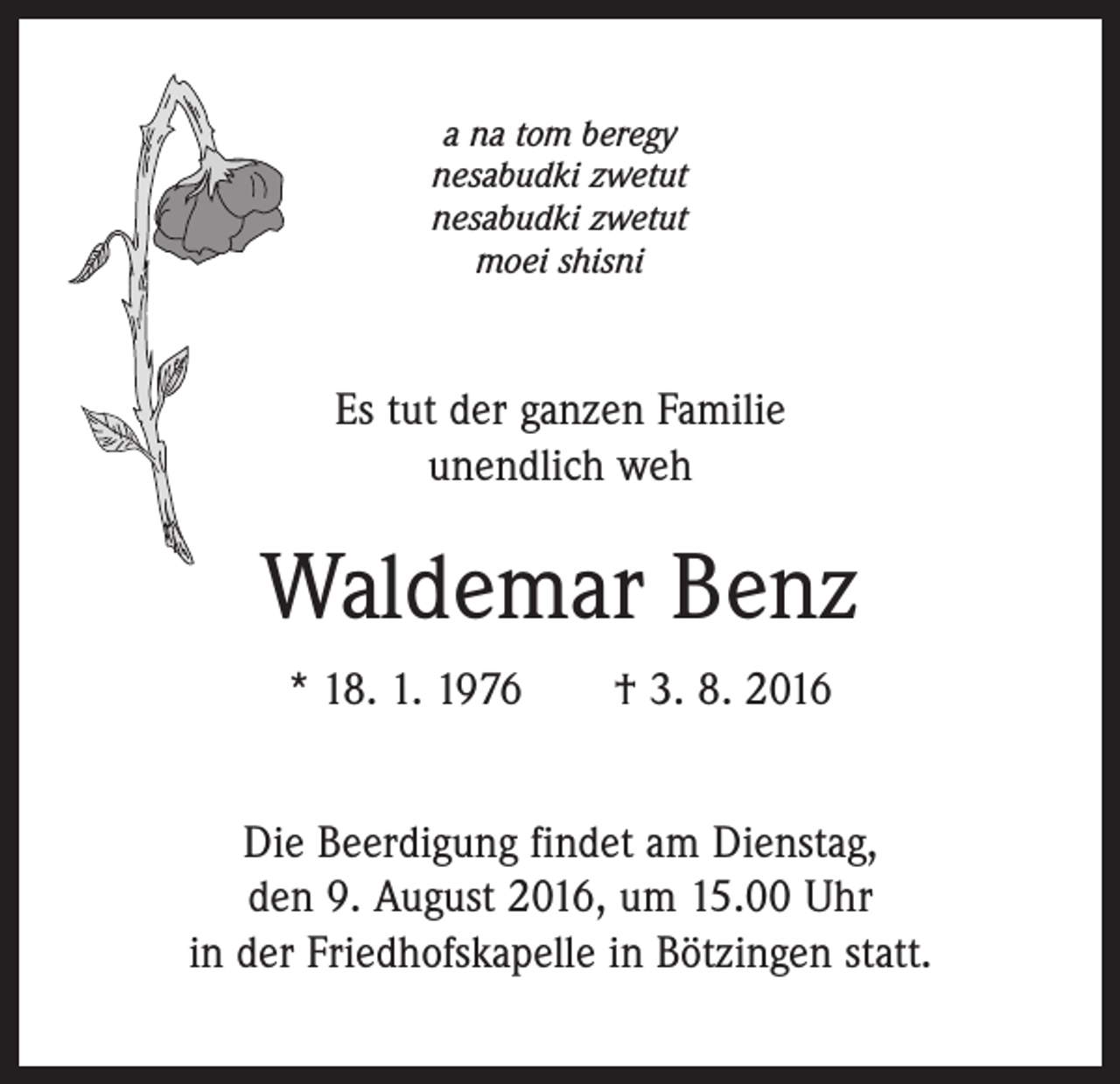 <p>a na tom beregy<br />nesabudki zwetut<br />nesabudki zwetut<br />moei shisni</p><p>Es tut der ganzen Familie<br />unendlich weh</p><p>Waldemar Benz<br />* 18. 1. 1976 † 3. 8. 2016<br />Die Beerdigung findet am Dienstag,<br />den 9. August 2016, um 15.00 Uhr<br />in der Friedhofskapelle in Bötzingen statt.</p>