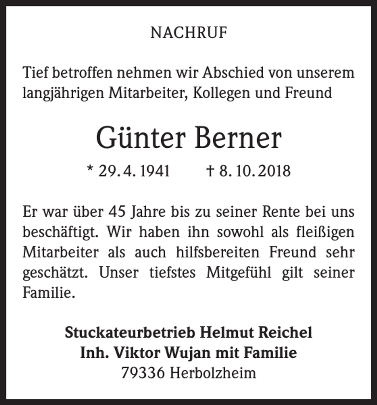 <p>NACHRUF<br />Tief betroffen nehmen wir Abschied von unserem<br />langjährigen Mitarbeiter, Kollegen und Freund</p><p>Günter Berner<br />* 29. 4. 1941 † 8. 10. 2018<br />Er war über 45 Jahre bis zu seiner Rente bei uns<br />­beschäftigt. Wir haben ihn sowohl als fleißigen<br />­Mitarbeiter als auch hilfsbereiten Freund sehr<br />geschätzt. Unser tiefstes Mitgefühl gilt seiner<br />­Familie.<br />Stuckateurbetrieb Helmut Reichel<br />Inh. Viktor Wujan mit Familie<br />79336 Herbolzheim</p>