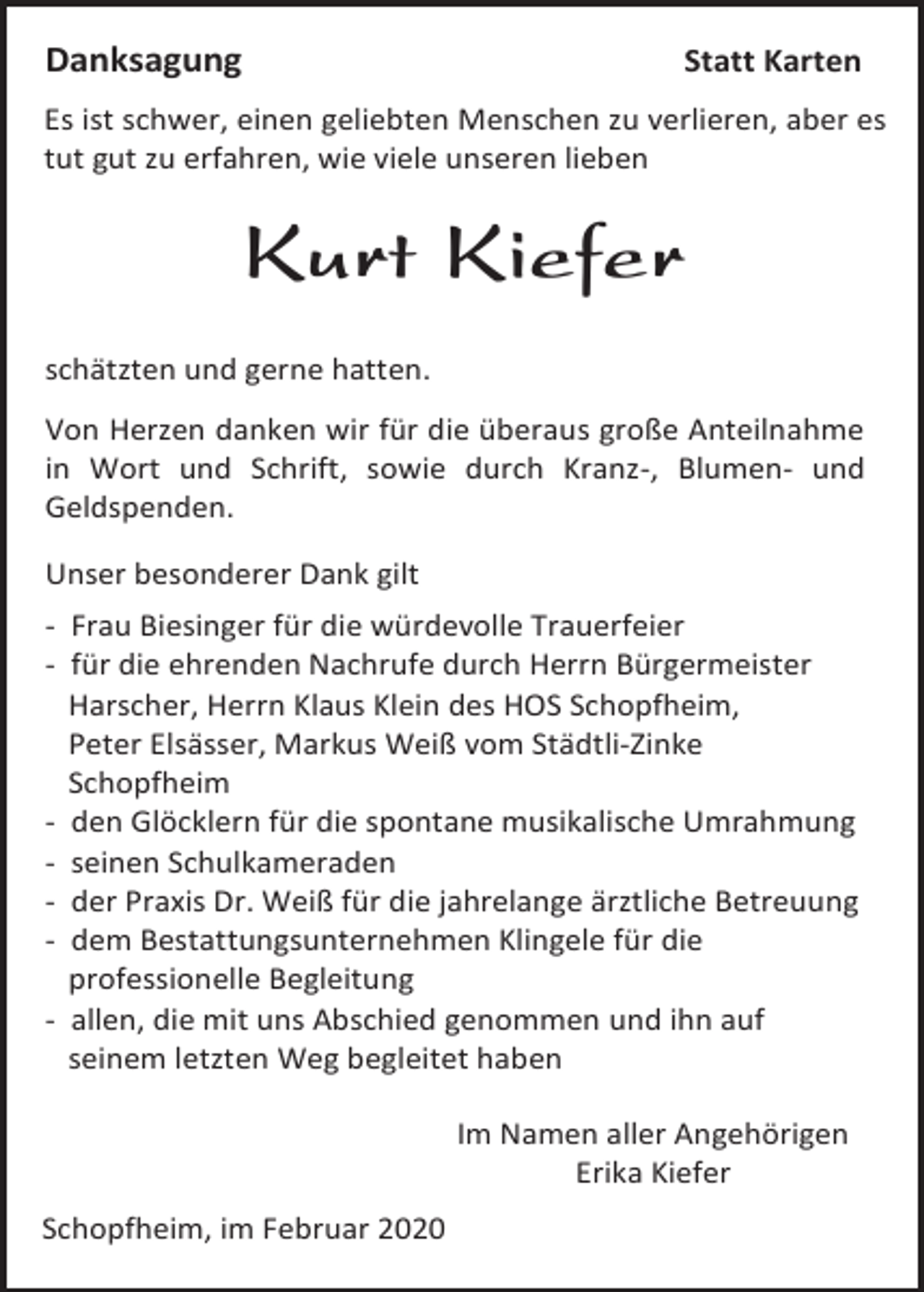 <p>Danksagung</p><p>Statt Karten</p><p>Es ist schwer, einen geliebten Menschen zu verlieren, aber es<br />tut gut zu erfahren, wie viele unseren lieben</p><p>Kurt Kiefer<br />schätzten und gerne hatten.<br />Von Herzen danken wir für die überaus große Anteilnahme<br />in Wort und Schrift, sowie durch Kranz-, Blumen- und<br />Geldspenden.<br />Unser besonderer Dank gilt<br />- Frau Biesinger für die würdevolle Trauerfeier<br />- für die ehrenden Nachrufe durch Herrn Bürgermeister<br />Harscher, Herrn Klaus Klein des HOS Schopfheim,<br />Peter Elsässer, Markus Weiß vom Städtli-Zinke<br />Schopfheim<br />- den Glöcklern für die spontane musikalische Umrahmung<br />- seinen Schulkameraden<br />- der Praxis Dr. Weiß für die jahrelange ärztliche Betreuung<br />- dem Bestattungsunternehmen Klingele für die<br />professionelle Begleitung<br />- allen, die mit uns Abschied genommen und ihn auf<br />seinem letzten Weg begleitet haben<br />Im Namen aller Angehörigen<br />Erika Kiefer<br />Schopfheim, im Februar 2020</p>